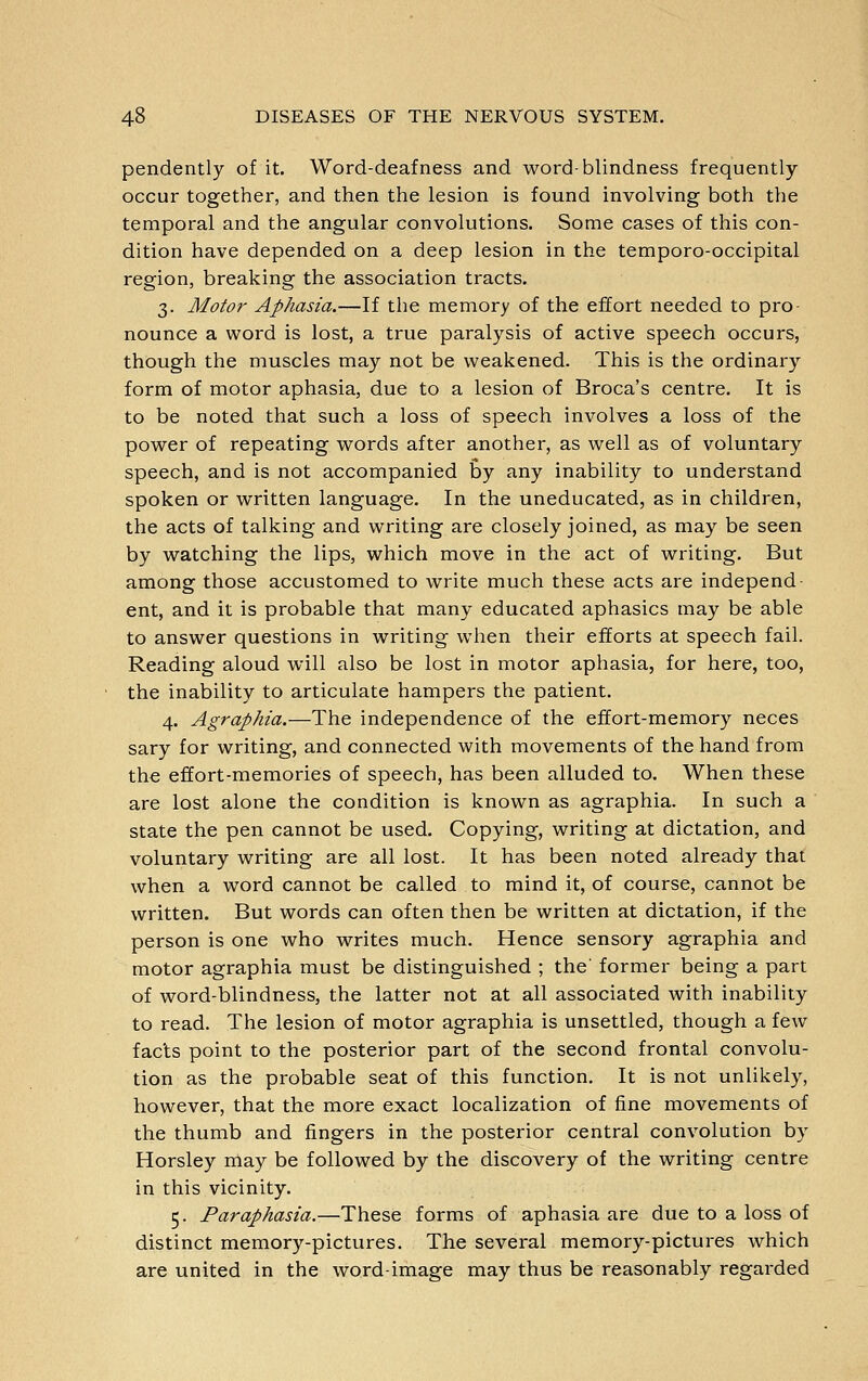 pendently of it. Word-deafness and word-blindness frequently occur together, and then the lesion is found involving both the temporal and the angular convolutions. Some cases of this con- dition have depended on a deep lesion in the temporo-occipital region, breaking the association tracts. 3. Motor Aphasia.—If the memory of the effort needed to pro- nounce a word is lost, a true paralysis of active speech occurs, though the muscles may not be weakened. This is the ordinary form of motor aphasia, due to a lesion of Broca's centre. It is to be noted that such a loss of speech involves a loss of the power of repeating words after another, as well as of voluntary speech, and is not accompanied by any inability to understand spoken or written language. In the uneducated, as in children, the acts of talking and writing are closely joined, as may be seen by watching the lips, which move in the act of writing. But among those accustomed to write much these acts are independ ent, and it is probable that many educated aphasics may be able to answer questions in writing when their efforts at speech fail. Reading aloud will also be lost in motor aphasia, for here, too, the inability to articulate hampers the patient. 4. Agraphia.—The independence of the effort-memory neces sary for writing, and connected with movements of the hand from the effort-memories of speech, has been alluded to. When these are lost alone the condition is known as agraphia. In such a state the pen cannot be used. Copying, writing at dictation, and voluntary writing are all lost. It has been noted already that when a word cannot be called to mind it, of course, cannot be written. But words can often then be written at dictation, if the person is one who writes much. Hence sensory agraphia and motor agraphia must be distinguished ; the' former being a part of word-blindness, the latter not at all associated with inability to read. The lesion of motor agraphia is unsettled, though a few facts point to the posterior part of the second frontal convolu- tion as the probable seat of this function. It is not unlikely, however, that the more exact localization of fine movements of the thumb and fingers in the posterior central convolution by Horsley may be followed by the discovery of the writing centre in this vicinity. 5. Paraphasia.—These forms of aphasia are due to a loss of distinct memory-pictures. The several memory-pictures which are united in the word-image may thus be reasonably regarded