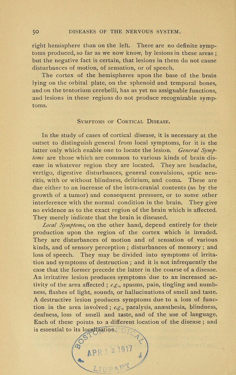 right hemisphere than on the left. There are no definite symp- toms produced, so far as we now l<now, by lesions in these areas ; but the negative fact is certain, that lesions in them do not cause disturbances of motion, of sensation, or of speech. The cortex of the hemispheres upon the base of the brain lying on the orbital plate, on the sphenoid and temporal bones, and on the tentorium cerebelli, has as yet no assignable functions, and lesions in these regions do not produce recognizable symp- toms. Symptoms of Cortical Disease. In the study of cases of cortical disease, it is necessary at the outset to distinguish general from local symptoms, for it is the latter only which enable one to locate the lesion. General Symp- toms are those which are common to various kinds of brain dis- ease in whatever region they are located. They are headache, vertigo, digestive disturbances, general convulsions, optic neu- ritis, with or without blindness, delirium, and coma. These are due either to an increase of the intra-cranial contents (as by the growth of a tumor) and consequent pressure, or to some other interference with the normal condition in the brain. They give no evidence as to the exact region of the brain which is affected. They merely indicate that the brain is diseased. Local Sy?7iptoms, on the other hand, depend entirely for their production upon the region of the cortex which is invaded. They are disturbances of motion and of sensation of various kinds, and of sensory perception ; disturbances of memory ; and loss of speech. They may be divided into symptoms of irrita- tion and symptoms of destruction ; and it is not infrequently the case that the former precede the latter in the course of a disease. An irritative lesion produces symptoms due to an increased ac- tivity of the area affected ; e.g., spasms, pain, tingling and numb- ness, flashes of light, sounds, or hallucinations of smell and taste. A destructive lesion produces symptoms due to a loss of func- tion in the area involved ; e.g., paralysis, anaesthesia, blindness, deafness, loss of smell and taste, and of the use of language. Each of these points to a different location of the disease ; and is essential to its loptdtzaHon., ^/^