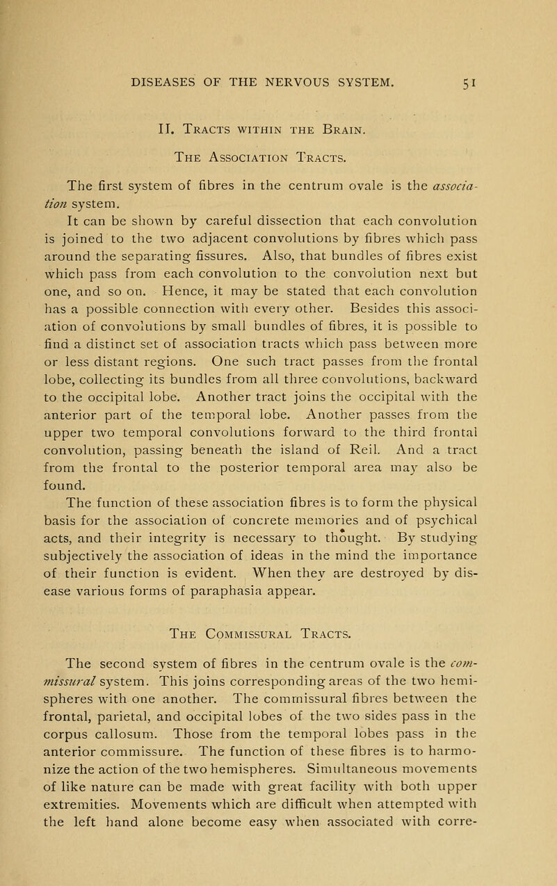II. Tracts within the Brain. The Association Tracts. The first system of fibres in the centrum ovale is the associa- tion system. It can be shown by careful dissection that each convolution is joined to the two adjacent convolutions by fibres which pass around the separating fissures. Also, that bundles of fibres exist which pass from each convolution to the convolution next but one, and so on. Hence, it may be stated that each convolution has a possible connection with every other. Besides this associ- ation of convolutions by small bundles of fibres, it is possible to find a distinct set of association tracts which pass betv;een more or less distant regions. One such tract passes from the frontal lobe, collecting its bundles from all three convolutions, backward to the occipital lobe. Another tract joins the occipital with the anterior part of the temporal lobe. Another passes from the upper two temporal convolutions forward to the third frontal convolution, passing beneath the island of Reil. And a tract from the frontal to the posterior temporal area may also be found. The function of these association fibres is to form the physical basis for the association of concrete memories and of psychical acts, and their integrity is necessary to thought. By studying subjectively the association of ideas in the mind the importance of their function is evident. When they are destroyed by dis- ease various forms of paraphasia appear. The Commissural Tracts. The second system of fibres in the centrum ovale is the com- missjiral system.. This joins corresponding areas of the two hemi- spheres with one another. The commissural fibres between the frontal, parietal, and occipital lobes of the two sides pass in the corpus callosum.. Those from the temporal lobes pass in the anterior commissure. The function of these fibres is to harmo- nize the action of the two hemispheres. Simultaneous movements of like nature can be made with great facility with both upper extremities. Movements which are difficult when attempted with the left hand alone become easv when associated with corre-
