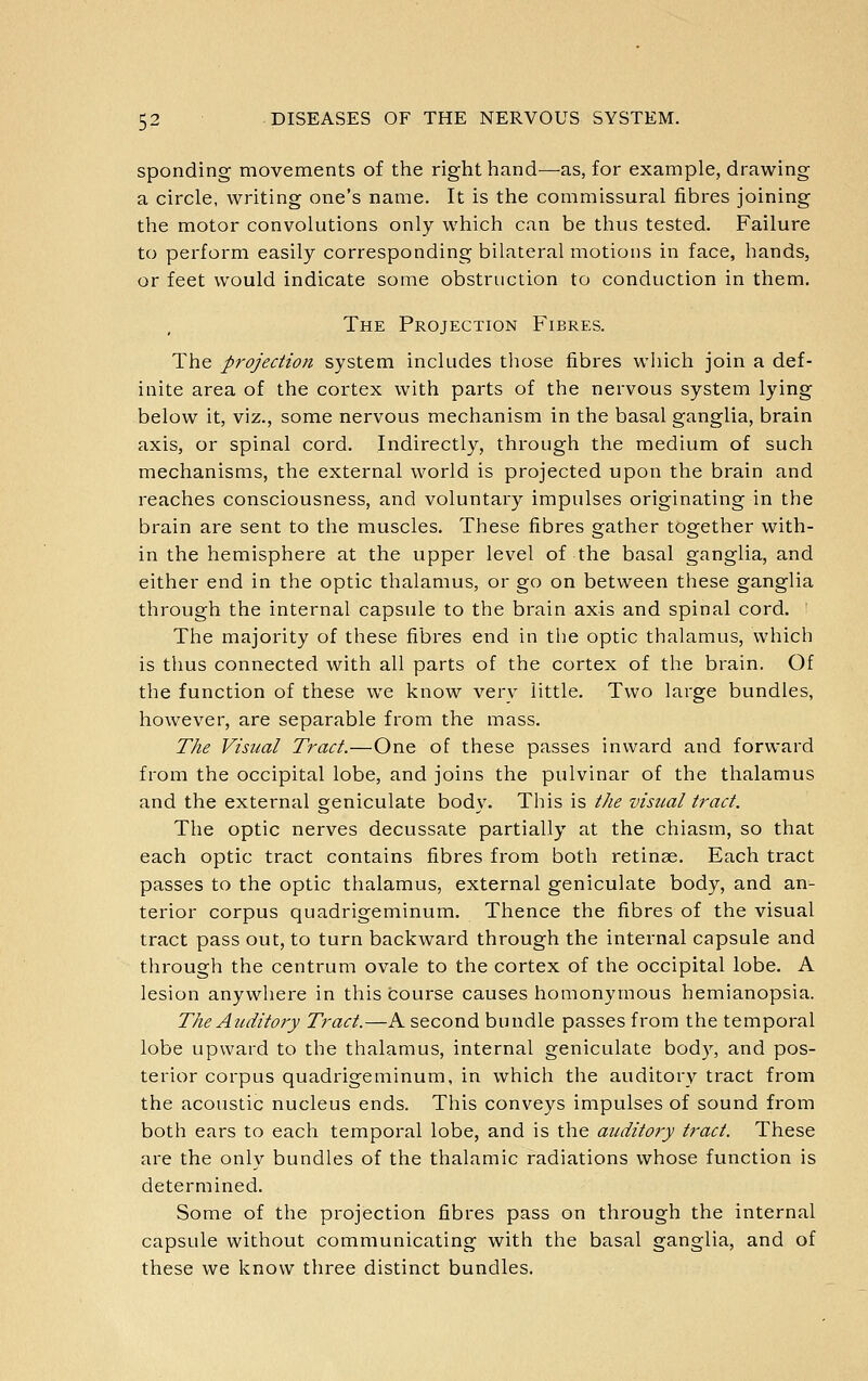 spending movements of the right hand—as, for example, drawing a circle, writing one's name. It is the commissural fibres joining the motor convolutions only which can be thus tested. Failure to pei-form easily corresponding bilateral motions in face, hands, or feet would indicate some obstruction to conduction in them. The Projection Fibres. The projection system includes tliose fibres wliich join a def- inite area of the cortex with parts of the nervous system lying below it, viz., some nervous mechanism in the basal ganglia, brain axis, or spinal cord. Indirectly, through the medium of such mechanisms, the external world is projected upon the brain and reaches consciousness, and voluntary impulses originating in the brain are sent to the muscles. These fibres gather together with- in the hemisphere at the upper level of the basal ganglia, and either end in the optic thalamus, or go on between these ganglia through the internal capsule to the brain axis and spinal cord. ' The majority of these fibres end in the optic thalamus, which is thus connected with all parts of the cortex of the brain. Of the function of these we know very little. Two large bundles, however, are separable from the mass. The Visual Tract.—One of these passes inward and forward from the occipital lobe, and joins the pulvinar of the thalamus and the external geniculate body. This is the visual tract. The optic nerves decussate partially at the chiasm, so that each optic tract contains fibres from both retinae. Each tract passes to the optic thalamus, external geniculate body, and an- terior corpus quadrigeminum. Thence the fibres of the visual tract pass out, to turn backward through the internal capsule and through the centrum ovale to the cortex of the occipital lobe. A lesion anywhere in this tourse causes homonymous hemianopsia. The Auditory Tract.—A second bundle passes from the temporal lobe upward to the thalamus, internal geniculate body, and pos- terior corpus quadrigeminum, in which the auditory tract from the acoustic nucleus ends. This conveys impulses of sound from both ears to each temporal lobe, and is the auditory tract. These are the only bundles of the thalamic radiations whose function is determined. Some of the projection fibres pass on through the internal capsule without communicating with the basal ganglia, and of these we know three distinct bundles.