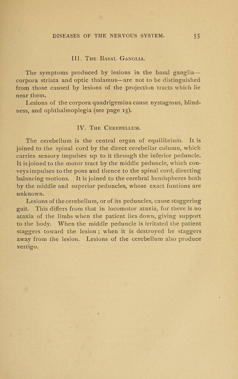 III. The Basal Ganglia. The symptoms produced by lesions in the basal ganglia— corpora striata and optic thalamus—are not to be distinguished from those caused by lesions of the projection tracts which lie near them. I>esions of the corpora quadrigemina cause nystagmus, blind- ness, and ophthalmoplegia (see page 15). IV. The Cerebellum. The cerebellum is the central organ of equilibrium. It is joined to the spinal cord by the direct cerebellar column, which carries sensory impulses up to it through the inferior peduncle. It isjoined to the motor tract by the middle peduncle, which con- veys impulses to the pons and tlience to the spinal cord, directing balancing motions. It is joined to the cerebral hemispheres both by the middle and superior peduncles, whose exact funtions are unknown. Lesions of the cerebellum, or of its peduncles, cause staggering gait. This differs from that in locomotor ataxia, for there is no ataxia of the limbs when the patient lies down, giving support to tlie body. When the middle peduncle is irritated the patient staggers toward the lesion ; when it is destroyed he staggers away from the lesion. Lesions of the cerebellum also produce vertisjo.