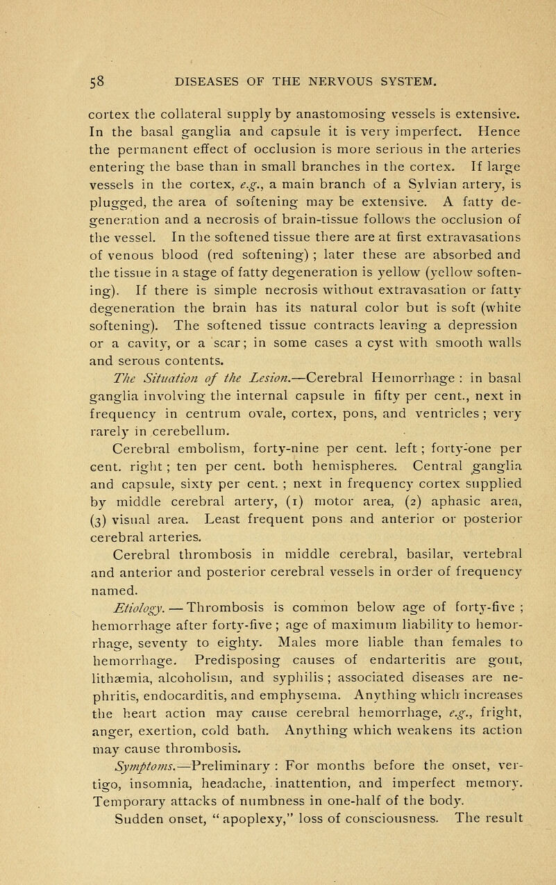 cortex the collateral supply by anastomosing vessels is extensive. In the basal ganglia and capsule it is very imperfect. Hence the permanent effect of occlusion is more serious in the arteries entering the base than in small branches in the cortex. If large vessels in the cortex, e.g., a main branch of a Sylvian artery, is plugged, the area of softening may be extensive. A fatty de- generation and a necrosis of brain-tissue follows the occlusion of the vessel. In the softened tissue there are at first extravasations of venous blood (red softening) ; later these are absorbed and the tissue in a stage of fatty degeneration is yellow (yellow soften- ing). If there is simple necrosis without extravasation or fatty degeneration the brain has its natural color but is soft (white softening). The softened tissue contracts leaving a depression or a cavity, or a scar; in some cases a cyst with smooth walls and serous contents. The Situation of the Lesion.—Cerebral Hemorrliage : in basal ganglia involving the internal capsule in fifty per cent., next in frequency in centrum ovale, cortex, pons, and ventricles ; very rarely in cerebellum. Cerebral embolism, forty-nine per cent, left ; forty-one per cent, right; ten per cent, both hemispheres. Central ganglia and capsule, sixty per cent. ; next in frequency cortex supplied by middle cerebral artery, (i) motor area, (2) aphasic area, (3) visual area. Least frequent pons and anterior or posterior cerebral arteries. Cerebral thrombosis in middle cerebral, basilar, vertebral and anterior and posterior cerebral vessels in order of frequency named. Etiology.—Thrombosis is common below age of forty-five; hemorrhage after forty-five ; age of maximum liability to hemor- rhage, seventy to eiglity. Males more liable than females to hemorrhage. Predisposing causes of endarteritis are gout, lithaemia, alcoholism, and syphilis ; associated diseases are ne- phritis, endocarditis, and emphysema. Anything which increases the heart action may cause cerebral hemorrhage, e.g., fright, anger, exertion, cold bath. Anything which weakens its action may cause thrombosis. Symptoms.—Preliminary : For months before the onset, ver- tigo, insomnia, headache, inattention, and imperfect memory. Temporary attacks of numbness in one-half of the body. Sudden onset,  apoplexy, loss of consciousness. The result