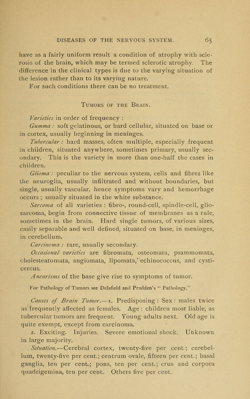have as a fairly uniform result a condition of atrophy with scle- rosis of the brain, which may be termed sclerotic atrophy. The difference in the clinical types is due to the varying situation of the lesion rather than to its varying nature. For such conditions there can be no treatment. Tumors of the Brain. Varieties in order of frequency : Gumma : soft gelatinous, or hard cellular, situated on base or in cortex, usually beginning in meninges. Tiibercular: hard masses, often multiple, especially frequent in children, situated anywhere, sometimes primary, usually sec- ondary. This is the variety in more than one-half the cases in children. Glioma : peculiar to the nervous system, cells and fibres like the neuroglia, usually infiltrated and without boundaries, but single, usually vascular, hence symptoms vary and hemorrhage occurs ; usually situated in the white substance. Sarcoma of all varieties : fibro-, round-cell, spindle-cell, glio- sarcoma, begin from connective tissue of membranes as a rule, sometimes in the brain. Hard single tumors, of various sizes, easily separable and well defined, situated on base, in meninges, in cerebellum. Carcino7iia : rare, usually secondary. Occasional varieties are fibromata, osteomata, psammomata, cholesteatomata, angiomata, lipomata, echinococcus, and cysti- cercus. Aneurisms of the base give rise to symptoms of tumor. For Pathology of Tumors see Delafield and Prudden's  Pathology. Causes of Brai?i Tumor.—i. Predisposing : Sex : males twice as frequently affected as females. Age : children most liable, as tubercular tumors are frequent. Young adults next. Old age is quite exempt, except from carcinoma. 2. Exciting. Injuries. Severe emotional shock. Unknown in large majority. Situation.—Cerebral cortex, twenty-five per cent.; cerebel- lum, twenty-five per cent.; centrum ovale, fifteen per cent.; basal ganglia, ten per cent.; pons, ten per cent.; crus and corpora quadrigemina, ten per cent. Others five per cent.