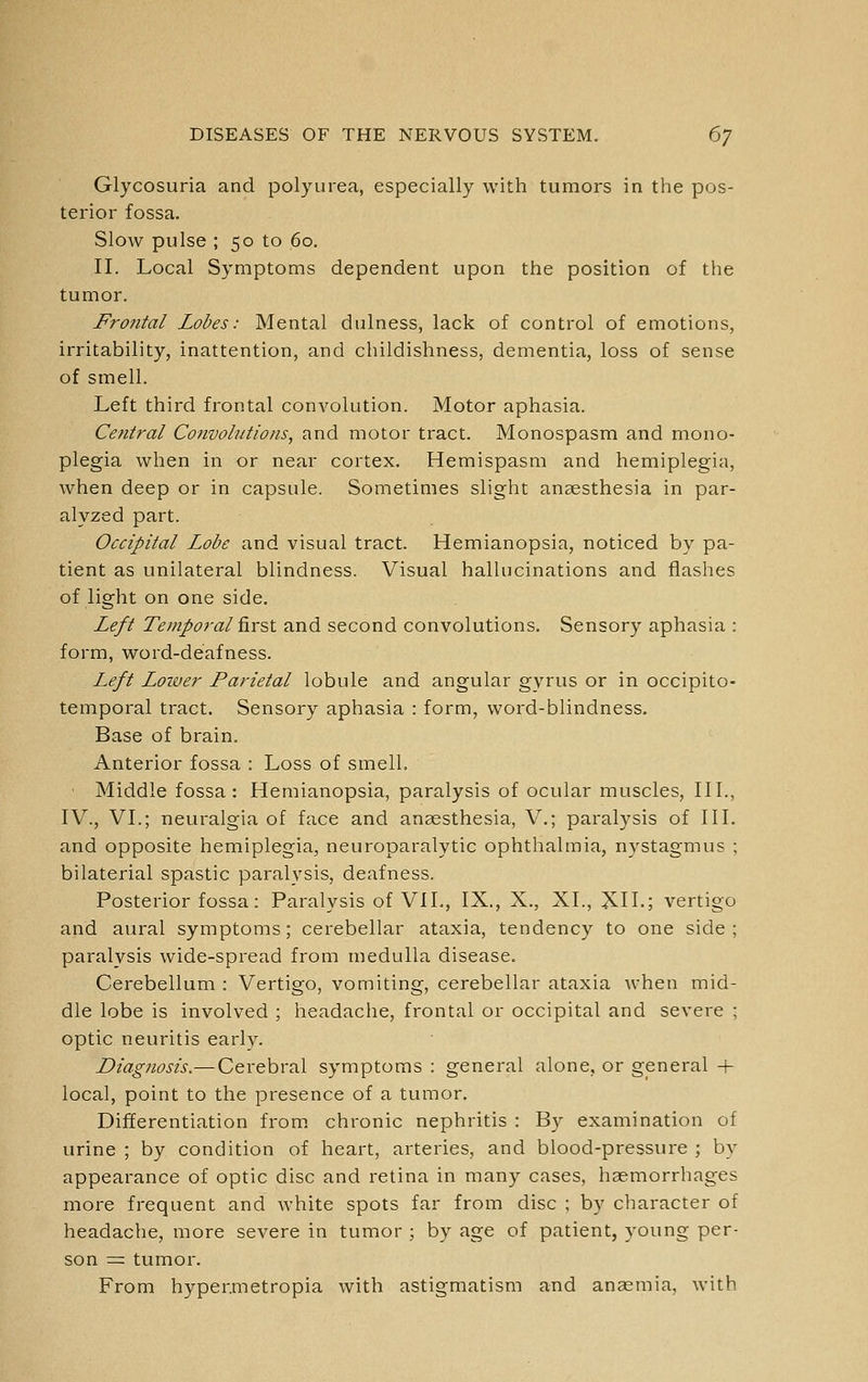 Glycosuria and poly urea, especially with tumors in the pos- terior fossa. Slow pulse ; 50 to 60. II. Local Symptoms dependent upon the position of the tumor. Frontal Lobes: Mental dulness, lack of control of emotions, irritability, inattention, and childishness, dementia, loss of sense of smell. Left third frontal convolution. Motor aphasia. Central Convolutions, and motor tract. Monospasm and mono- plegia when in or near cortex. Hemispasm and hemiplegia, when deep or in capsule. Sometimes slight anaesthesia in par- alyzed part. Occipital Lobe and visual tract. Hemianopsia, noticed by pa- tient as unilateral blindness. Visual hallucinations and flashes of light on one side. Left Temporal f\.YSi and second convolutions. Sensory aphasia : form, word-deafness. Left Loiver Parietal lobule and angular gyrus or in occipito- temporal tract. Sensory aphasia : form, word-blindness. Base of brain. Anterior fossa : Loss of smell. • Middle fossa: Hemianopsia, paralysis of ocular muscles, III., IV., VI.; neuralgia of face and anaesthesia, V.; paralysis of III. and opposite hemiplegia, neuroparalytic ophthalmia, nystagmus ; bilaterial spastic paralysis, deafness. Posterior fossa: Paralysis of VII., IX., X., XL, XII.; vertigo and aural symptoms; cerebellar ataxia, tendency to one side ; paralysis wide-spread from medulla disease. Cerebellum : Vertigo, vomiting, cerebellar ataxia when mid- dle lobe is involved ; headache, frontal or occipital and severe ; optic neuritis early. Diagnosis.—Cerebral symptoms : general alone, or general + local, point to the presence of a tumor. Differentiation from chronic nephritis : By examination of urine ; by condition of heart, arteries, and blood-pressure ; by appearance of optic disc and retina in many cases, haemorrhages more frequent and white spots far from disc ; by character of headache, more severe in tumor ; by age of patient, young per- son = tumor. From hyper.metropia with astigmatism and anaemia, with