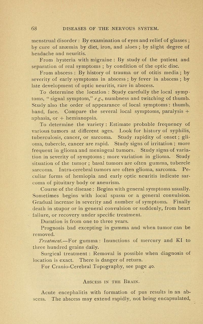 menstrual disorder : By examination of eyes and I'elief of glasses ; by cure of anaemia by diet, iron, and aloes ; by slight degree of headache and neuritis. From hysteria with migraine : By study of the patient and separation of real symptoms ; by condition of the optic disc. From abscess : By history of trauma or of otitis media ; by severity of early symptoms in abscess ; by fever in abscess ; by late development of optic neuritis, rare in abscess. To determine the location : Study carefully the local symp- toms,  signal symptom, e.g., numbness and twitching of thumb. Study also the order of appearance of local symptoms : thumb, hand, face. Compare the several local symptoms, paralysis + aphasia, or + hemianopsia. To determine the variety : Estimate probable frequency of various tumors at different ages. Look for histor}^ of syphilis, tuberculosis, cancer, or sarcoma. Study rapidity of onset ; gli- oma, tubercle, cancer are rapid. Study signs of irritation ; more frequent in glioma and meningeal tumors. Study signs of varia- tion in severity of symptoms ; more variation in glioma. Study situation of the tumor ; basal tumors are often gumma, tubercle sarcoma. Intra-cerebral tumors are often glioma, sarcoma. Pe- culiar forms of hemiopia and early optic neuritis indicate sar- coma of pituitary body or aneurism. Course of the disease : Begins with general symptoms usually. Sometimes begins with local spasm or a general convulsion. Gradual increase in severity and number of symptoms. Finally death in stupor or in general convulsion or suddenly, from heart failure, or recovery under specific treatment. Duration is from one to three years. Prognosis bad excepting in gumma and when tumor can be removed. Treatment.—For gumma : Inunctions of mercury and KI to three hundred grains daily. Surgical treatment : Removal is possible when diagnosis of location is exact. There is danger of return. For Cranio-Cerebral Topography, see page 40. Abscess in the Brain. Acute encephalitis with formation of pus results in an ab- scess. The abscess may extend rapidly, not being encapsulated,