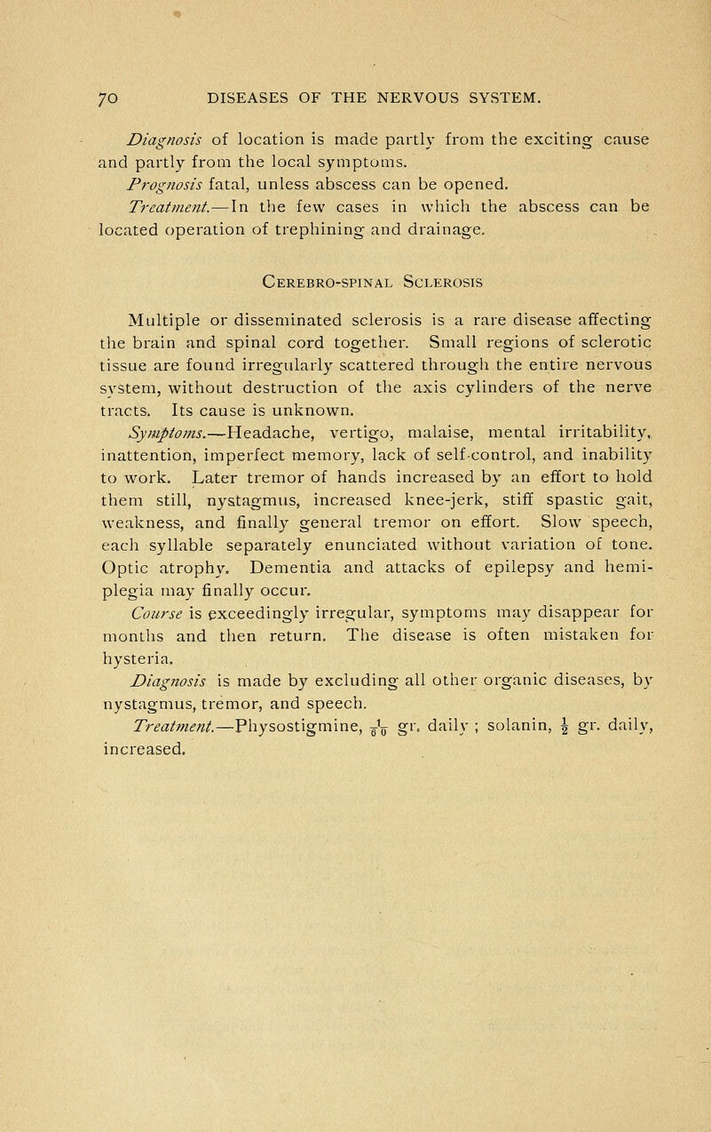 Diagnosis of location is made partly from the exciting cause and partly from the local symptoms. Prognosis fatal, unless abscess can be opened. Treatment.—In the few cases in which the abscess can be located operation of trephining and drainage. Cerebro-spinal Sclerosis Multiple or disseminated sclerosis is a rare disease affecting the brain and spinal cord together. Small regions of sclerotic tissue are found irregularly scattered through the entire nervous system, without destruction of the axis cylinders of the nerve tracts. Its cause is unknown. Symptoms.—Headache, vertigo, malaise, mental irritability, inattention, imperfect memory, lack of self-control, and inability to work. Later tremor of hands increased by an effort to hold them still, nystagmus, increased knee-jerk, stiff spastic gait, weakness, and finally gei:ieral tremor on effort. Slow speech, each syllable separately enunciated without variation of tone. Optic atrophy. Dementia and attacks of epilepsy and hemi- plegia may finally occur. Course is exceedingly irregular, symptoms may disappear for months and then return. The disease is often mistaken for hysteria. Diagnosis is made by excluding all other organic diseases, by nystagmus, tremor, and speech. Treatment.—Physostigmine, -^-^ gr. daily ; solanin, \ gr. daily, increased.