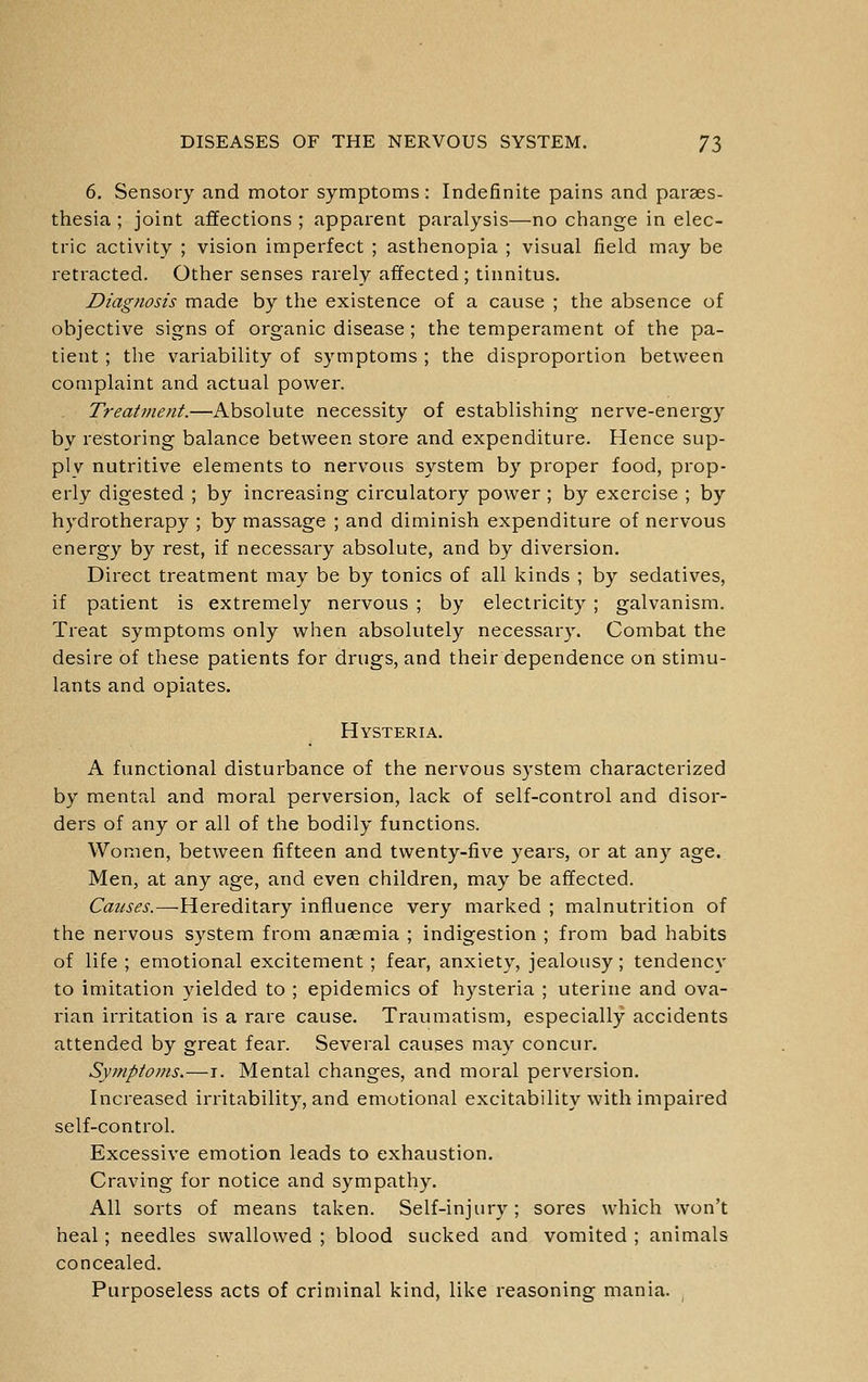 6. Sensory and motor symptoms: Indefinite pains and paraes- thesia ; joint affections ; apparent paralysis—-no change in elec- tric activity ; vision imperfect ; asthenopia ; visual field may be retracted. Other senses rarely affected; tinnitus. Diagnosis made by the existence of a cause ; the absence of objective signs of organic disease ; the temperament of the pa- tient ; the variability of symptoms ; the disproportion between complaint and actual power. Treatmetit.—Absolute necessity of establishing nerve-energy by restoring balance between store and expenditure. Hence sup- pi v nutritive elements to nervous system by proper food, prop- erly digested ; by increasing circulatory power ; by exercise ; by hydrotherapy ; by massage ; and diminish expenditure of nervous energy by rest, if necessary absolute, and by diversion. Direct treatment may be by tonics of all kinds ; by sedatives, if patient is extremely nervous ; by electricity ; galvanism. Treat symptoms only when absolutely necessary. Combat the desire of these patients for drugs, and their dependence on stimu- lants and opiates. Hysteria. A functional disturbance of the nervous system characterized by mental and moral perversion, lack of self-control and disor- ders of any or all of the bodily functions. Women, between fifteen and twenty-five years, or at any age. Men, at any age, and even children, may be affected. Causes.—Hereditary influence very marked ; malnutrition of the nervous system from anaemia ; indigestion ; from bad habits of life ; emotional excitement; fear, anxiety, jealousy; tendency to imitation yielded to ; epidemics of hysteria ; uterine and ova- rian irritation is a rare cause. Traumatism, especially accidents attended by great fear. Several causes may concur. Symptoms.—i. Mental changes, and moral perversion. Increased irritability, and emotional excitability with impaired self-control. Excessive emotion leads to exhaustion. Craving for notice and sympathy. All sorts of means taken. Self-injury; sores which won't heal; needles swallowed ; blood sucked and vomited ; animals concealed. Purposeless acts of criminal kind, like reasoning mania.