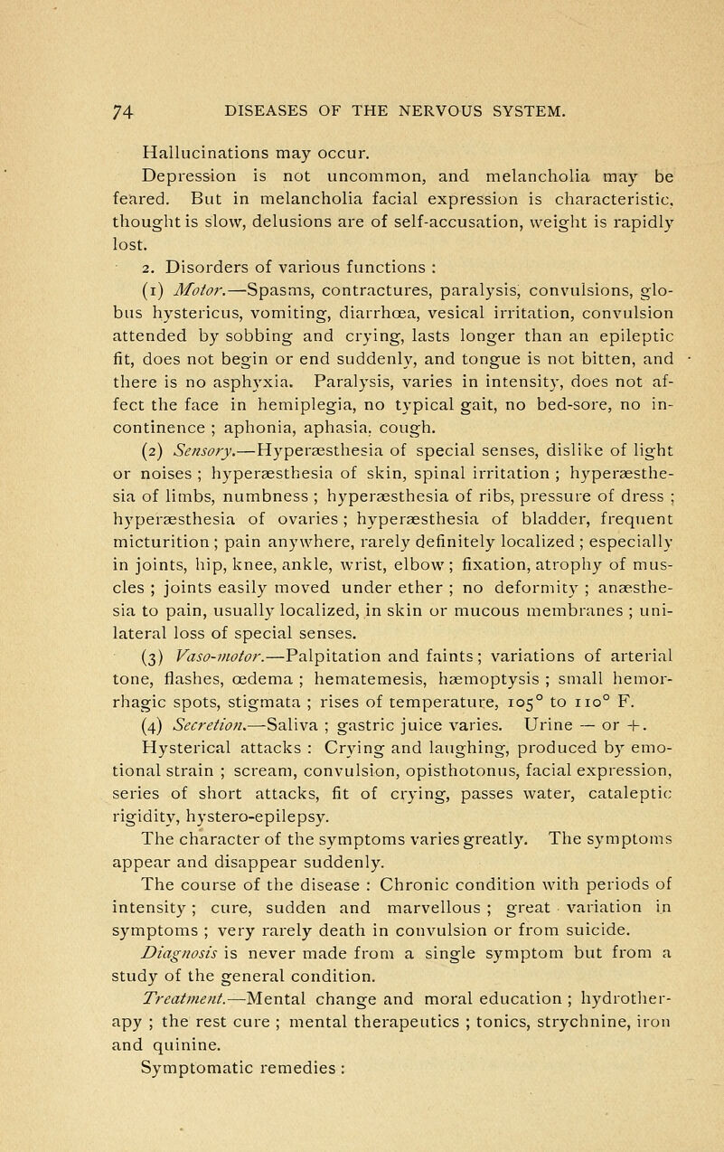 Hallucinations may occur. Depression is not uncommon, and melancholia may be feared. But in melancholia facial expression is characteristic, thought is slow, delusions are of self-accusation, weight is rapidly lost. 2. Disorders of various functions : (i) Motor.—Spasms, contractures, paralysis, convulsions, glo- bus hystericus, vomiting, diarrhoea, vesical irritation, convulsion attended by sobbing and crying, lasts longer than an epileptic fit, does not begin or end suddenly, and tongue is not bitten, and there is no asphyxia. Paralysis, varies in intensity, does not af- fect the face in hemiplegia, no typical gait, no bed-sore, no in- continence ; aphonia, aphasia, cough. (2) Sensory.—Hyperaesthesia of special senses, dislike of light or noises ; hyperaesthesia of skin, spinal irritation ; hyperaesthe- sia of limbs, numbness ; hyperaesthesia of ribs, pressure of dress ; hyperaesthesia of ovaries ; hyperaesthesia of bladder, frequent micturition ; pain anywhere, rarely definitely localized ; especially in joints, hip, knee, ankle, wrist, elbow; fixation, atrophy of mus- cles ; joints easily moved under ether ; no deformity ; anaesthe- sia to pain, usually localized, in skin or mucous membranes ; uni- lateral loss of special senses. (3) Vaso-motor.—Palpitation and faints; variations of arterial tone, flashes, oedema ; hematemesis, haemoptysis ; small hemor- rhagic spots, stigmata ; rises of temperature, 105° to 110° F. (4) Secretioti.—-Saliva ; gastric juice varies. Urine — or -V. Hysterical attacks : Crying and laughing, produced by emo- tional strain ; scream, convulsion, opisthotonus, facial expression, series of short attacks, fit of crying, passes water, cataleptic rigidity, hystero-epilepsy. The character of the symptoms varies greatly. The symptoms appear and disappear suddenly. The course of the disease : Chronic condition with periods of intensity; cure, sudden and marvellous ; great variation i.n symptoms ; very rarely death in convulsion or from suicide. Diagnosis is never made from a single symptom but from a study of the general condition. Treatment.—Mental change and moral education ; hydrother- apy ; the rest cure ; mental therapeutics ; tonics, strychnine, iron and quinine. Symptomatic remedies :