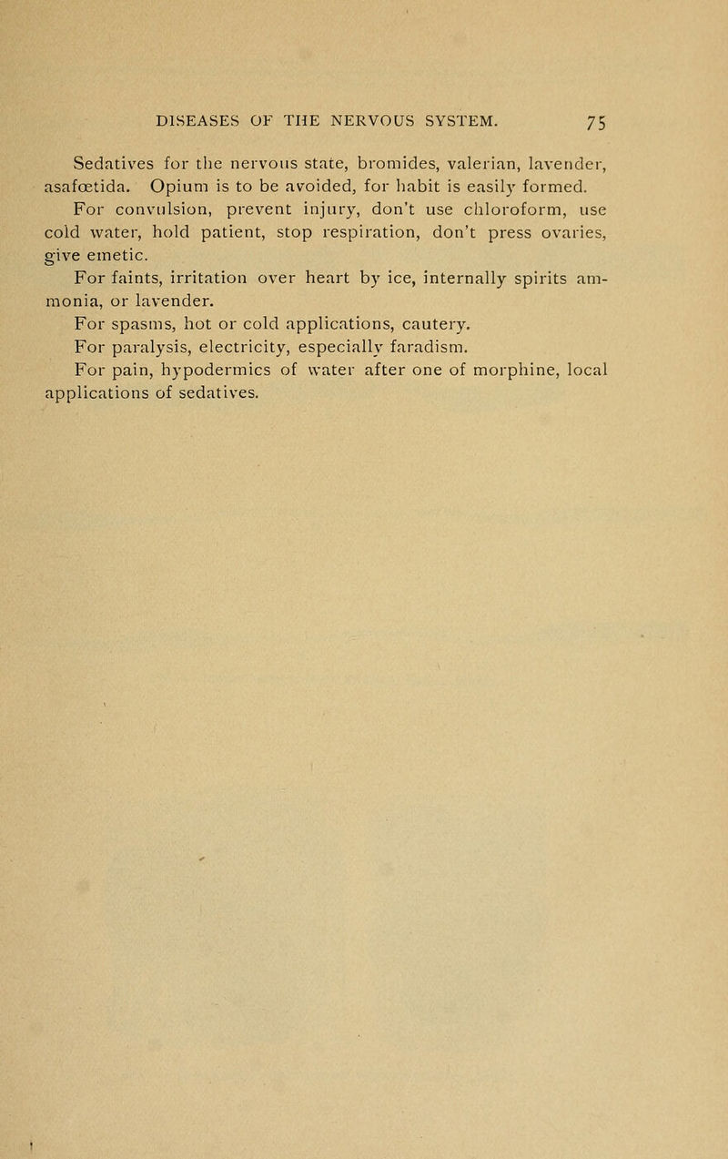 Sedatives for the nervous state, bromides, valerian, lavender, asafoetida. Opium is to be avoided, for habit is easily formed. For convulsion, prevent injury, don't use chloroform, use cold water, hold patient, stop respiration, don't press ovaries, give emetic. For faints, irritation over heart by ice, internally spirits am- monia, or lavender. For spasms, hot or cold applications, cautery. For paralysis, electricity, especially faradism. For pain, hypodermics of water after one of morphine, local applications of sedatives.