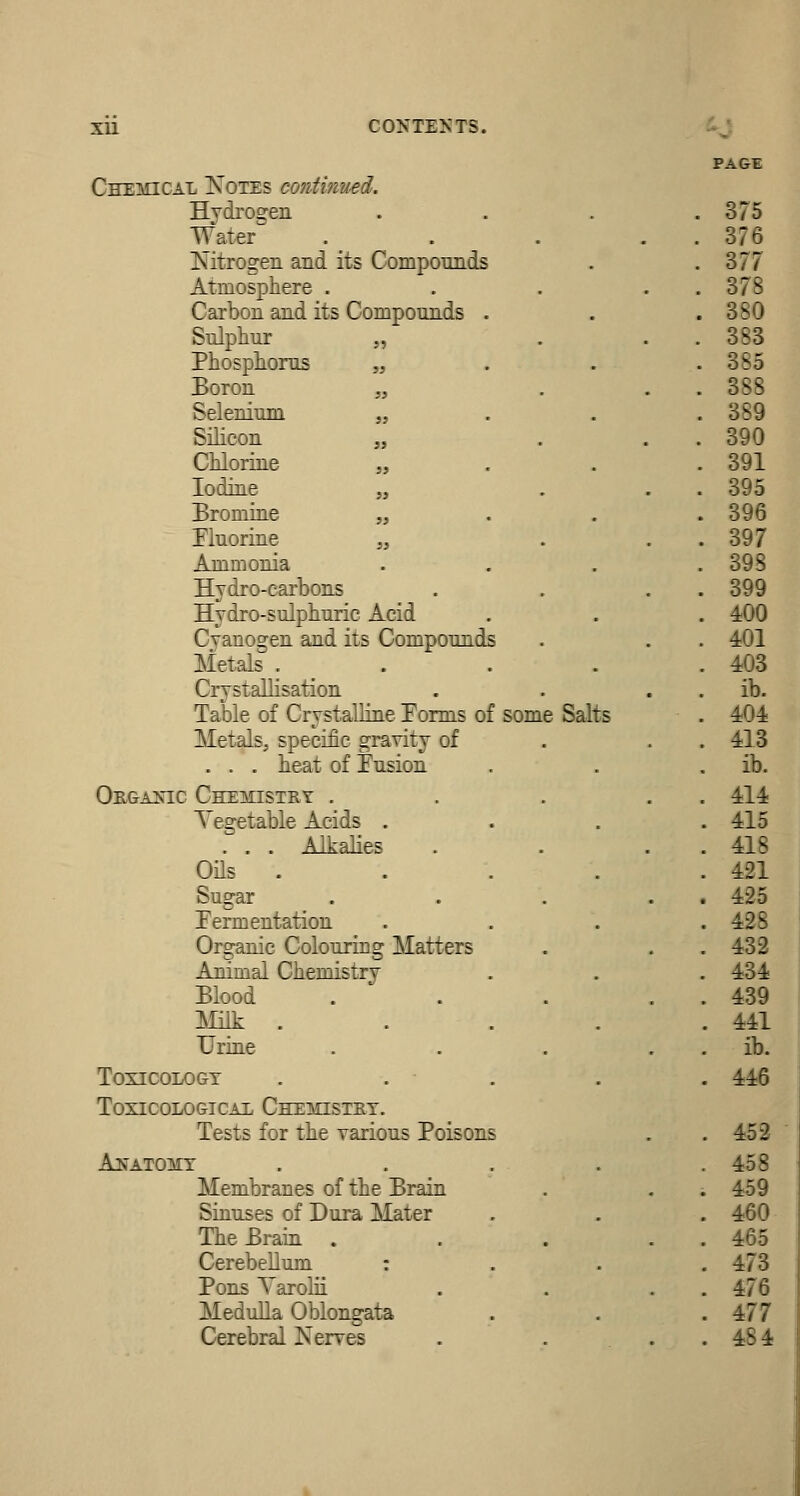 Chemical Notes contimied. Hydro£:en Water Nitrogen and its Compounds Atmosphere . Carbon and its Compounds Snlphnr „ Phosphorus „ Boron „ Selenium „ Silicon „ Chlorine „ Iodine „ Bromine „ riuorine „ Ammonia Hydro-carbons Hydro-sulphuric Acid Cyanogen and its Compounds Metals . Crystallisation Table of Crystalline Forms of some Salts Metals, specific gravity of . . . heat of fusion Orgaxic Chemistry . Yegetable Acids . . . . Alkalies OHs . Sugar Termentation Organic Colouring Matters Animal Chemistry Blood Millr . Uriae Toxicology TOXICOLOGICAL ChEMSTET. Tests for the various Poisons AffATOMT Membranes of the Brain Sinuses of Dura Mater The Brain . CerebeUmn : Pons Varolii Medulla Oblongata Cerebral Nerves