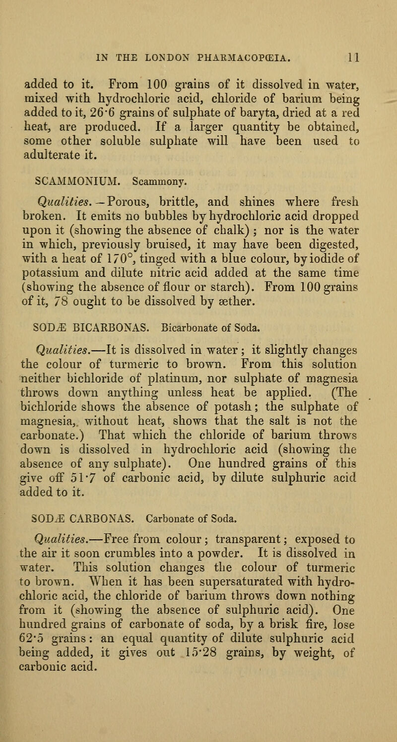 added to it. From 100 grains of it dissolved in water, mLxed with hydrochloric acid, chloride of barium being added to it, 26'6 grains of sulphate of baryta, dried at a red heat, are produced. If a larger quantity be obtained, some other soluble sulphate will have been used to adulterate it. SCAMMONIUM. Scammony. Qualities.—Tovons, brittle, and shines where fresh broken. It emits no bubbles by hydrochloric acid dropped upon it (showing the absence of chalk) ; nor is the water in which, previously bruised, it may have been digested, with a heat of 170°, tinged with a blue colour, by iodide of potassium and dilute nitric acid added at the same time (showing the absence of flour or starch). From 100 grains of it, 78 ought to be dissolved by aether. SODvE BICARBONAS. Bicarbonate of Soda. Qualifies.—It is dissolved in water; it shghtly changes the colour of turmeric to brown. From this solution neither bichloride of platinum, nor sulphate of magnesia throws down anything unless heat be applied. (The bichloride shows the absence of potash; the sulphate of magnesia,, without heat, shows that the salt is not the carbonate.) That which the chloride of barium throws down is dissolved in hydrochloric acid (showing the absence of any sulphate). One hundred grains of this give oif 51 7 of carbonic acid, by dilute sulphuric acid added to it. SOD.E CARBONAS. Carbonate of Soda. Qualities.—Free from colour; transparent; exposed to the air it soon crumbles into a powder. It is dissolved in water. This solution changes the colour of turmeric to brown. When it has been supersaturated with hydro- chloric acid, the chloride of barium throws down nothing from it (showing the absence of sulphuric acid). One hundred grains of carbonate of soda, by a brisk fire, lose 62-5 grains: an equal quantity of dilute sulphuric acid being added, it gives out lo'28 grains, by weight, of carbonic acid.