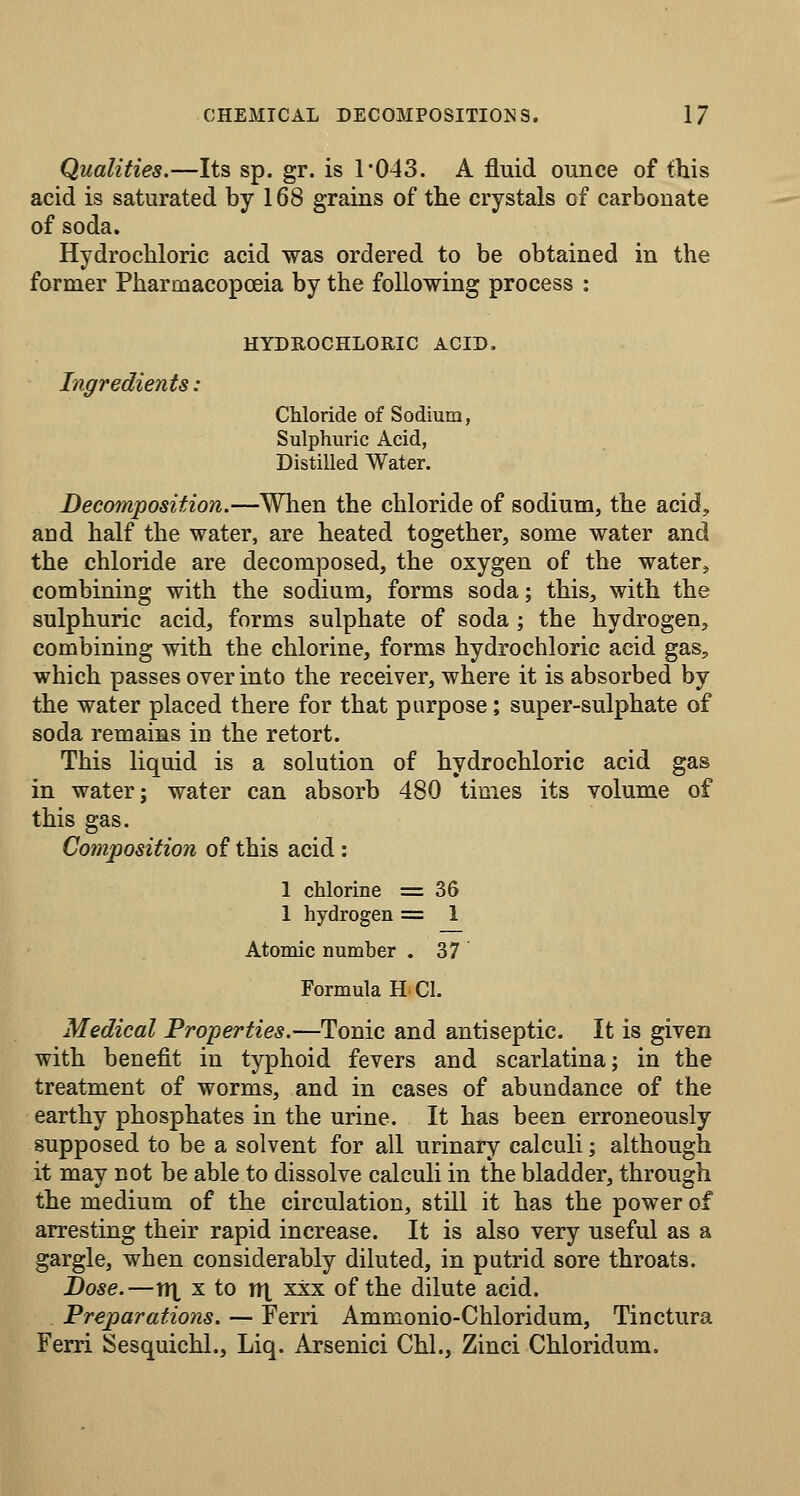 Qualities.—Its sp. gr. is 1*043. A fluid ounce of this acid is saturated by 168 grains of the crystals of carbonate of soda. Hydrochloric acid was ordered to be obtained in the former Pharmacopoeia by the following process : Ingredients: HYDROCHLORIC ACID. Chloride of Sodium, Sulphuric Acid, Distilled Water. Decomposition.—When the chloride of sodium, the acid, and half the water, are heated together, some water and the chloride are decomposed, the oxygen of the water^ combining with the sodium, forms soda; this, with the sulphuric acid, forms sulphate of soda; the hydrogen, combining with the chlorine, forms hydrochloric acid gas, which passes over into the receiver, where it is absorbed by the water placed there for that purpose; super-sulphate of soda remains in the retort. This liquid is a solution of hydrochloric acid gas in water; water can absorb 480 times its volume of this gas. Composition of this acid: 1 chlorine =36 1 hydrogen = 1 Atomic number . 37 Formula H CI. Medical Properties.—Tonic and antiseptic. It is given with benefit in typhoid fevers and scarlatina; in the treatment of worms, and in cases of abundance of the earthy phosphates in the urine. It has been erroneously supposed to be a solvent for all urinary calculi; although it may not be able to dissolve calculi in the bladder, through the medium of the circulation, still it has the power of arresting their rapid increase. It is also very useful as a gargle, when considerably diluted, in putrid sore throats. Dose.—iix X to nt xxx of the dilute acid. Preparations. — Ferri Ammonio-Chloridum, Tinctura Ferri Sesquichl., Liq. Arsenici Chi., Zinci Chloridum.