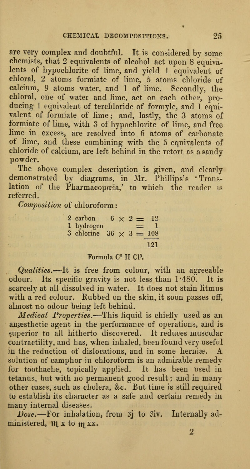 are very complex and doubtful. It is considered by some chemists, that 2 equivalents of alcohol act upon 8 equiva- lents of hypochlorite of lime, and yield 1 equivalent of chloral, 2 atoms formiate of lime, 5 atoms chloride of calcium, 9 atoms water, and 1 of lime. Secondly, the chloral, one of water and lime, act on each other, pro- ducing 1 equivalent of terchloride of formyle, and 1 equi- valent of formiate of lime; and, lastly, the 3 atoms of formiate of lime, with 3 of hypochlorite of lime, and free lime in excess, are resolved into 6 atoms of carbonate of lime, and these combining with the 5 equivalents of chloride of calcium, are left behind in the retort as a sandy powder. The above complex description is given, and clearly demonstrated by diagrams, in Mr. Philhps's 'Trans- lation of the Pharmacopoeia,' to which the reader is referred. Compo&iiion of chloroform: 2 carbon 6x2= 12 1 hydrogen = 1 3 chlorine 36 x 3 = 108 121 Formula C^ H CP. Qualities.—It is free from colour, with an agreeable odour. Its specific gravity is not less than 1*480. It is scarcely at all dissolved in water. It does not stain litmus with a red colour. Rubbed on the skin, it soon passes off, almost no odour being left behind. Medical Properties.—This liquid is chiefly used as an ansesthetic agent in the performance of operations, and is superior to all hitherto discovered. It reduces muscular contractility, and has, when inhaled, been found verj^ useful in the reduction of dislocations, and in some herniee. A solution of camphor in chloroform is an admirable remedy for toothache, topically applied. It has been used in tetanus, but with no permanent good result; and in many other cases, such as cholera, &c. But time is still required to establish its character as a safe and certain remedy in many internal diseases. Dose.—For inhalation, from 3j to 3iv. Internally ad- ministered, nx X to mxx. 2