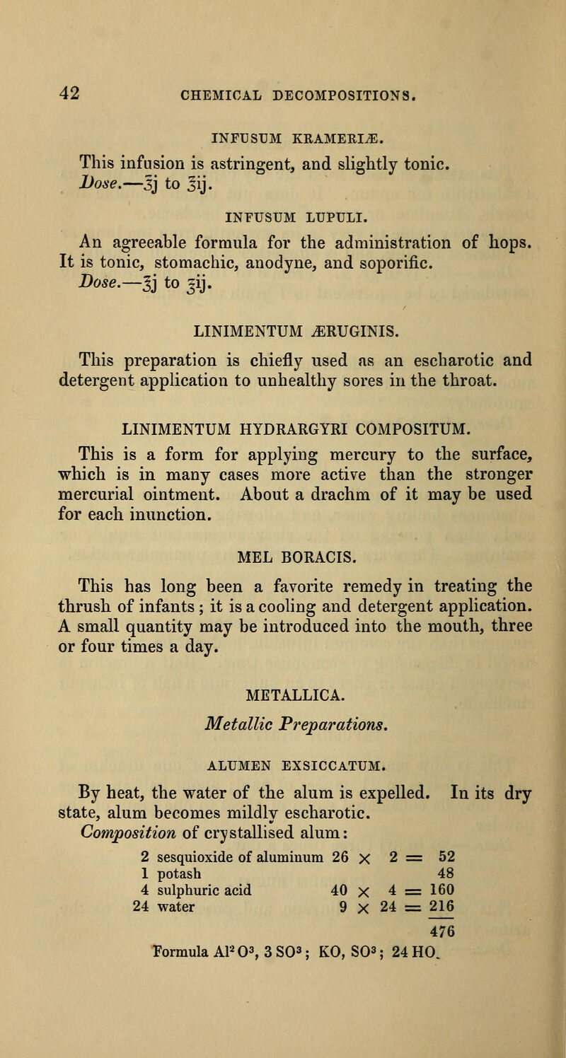 INFUSTJM KRAMERI^. This infusion is astringent, and slightly tonic. Done.—3J to 5ij. INFUSUM LUPULI. An agreeable formula for the administration of hops. It is tonic, stomachic, anodyne, and soporific. Dose.—-^] to jij. LINIMENTUM .ERUGINIS. This preparation is chiefly used as an escharotic and detergent application to unhealthy sores in the throat. LINIMENTUM HYDRARGYRI COMPOSITUM. This is a form for applying mercury to the surface, which is in many cases more active than the stronger mercurial ointment. About a drachm of it may be used for each inunction. MEL BORACIS. This has long been a favorite remedy in treating the thrush of infants ; it is a cooling and detergent application. A small quantity may be introduced into the mouth, three or four times a day. METALLICA. Metallic Preparations. ALUMEN EXSICCATUM. By heat, the water of the alum is expelled. In its dry state, alum becomes mildly escharotic. Composition of crystallised alum: 2 sesquioxide of aluminum 26 x 1 potash 4 sulphuric acid 40 x 24 water 9 X Tormula APO^, 3 SO^; KO, 80= 2 == 52 48 4 = 160 24 = 216 476 ; 24 HO. i I
