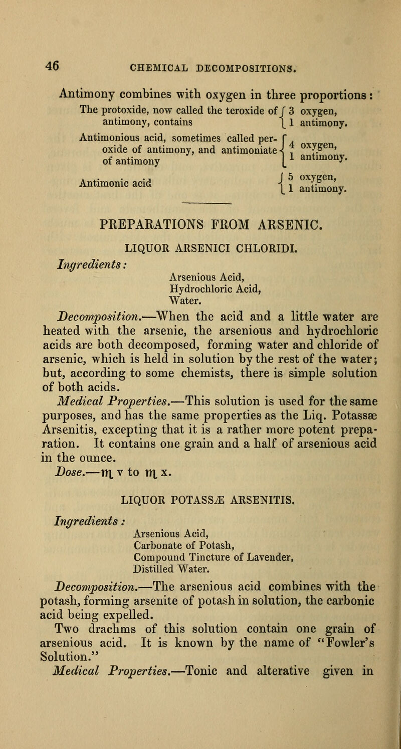 Antimony combines with oxygen in three proportions: The protoxide, now called the teroxide of J 3 oxygen, antimony, contains \ 1 antimony. Antimonious acid, sometimes called per- f . oxide of antimony, and antimoniate-< f ^^JS^^' of antimony V ^*^°^°y- Antimonic acid jj antiSy. PREPARATIONS FROM ARSENIC. LIQUOR ARSENICI CHLORIDI. Ingredients: Arsenious Acid, Hydrochloric Acid, Water. Decomposition.—^When the acid and a little water are heated with the arsenic, the arsenious and hydrochloric acids are both decomposed, forming water and chloride of arsenic, which is held in solution by the rest of the water; but, according to some chemists, there is simple solution of both acids. Medical Properties.—This solution is used for the same purposes, and has the same properties as the Liq. Potassae Arsenitis, excepting that it is a rather more potent prepa- ration. It contains one grain and a half of arsenious acid in the ounce. Dose.—v\ V to nt X. LIQUOR POTASSiE ARSENITIS. Ingredients : Arsenious Acid, Carbonate of Potash, Compound Tincture of Lavender, Distilled Water. Decomposition.—The arsenious acid combines with the potash, forming arsenite of potash in solution, the carbonic acid being expelled. Two drachms of this solution contain one grain of arsenious acid. It is known by the name of Fowler's Solution.'* Medical Properties.—Tonic and alterative given in