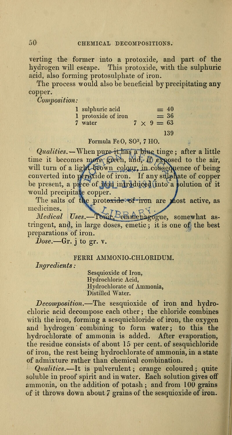 verting the former into a protoxide, and part of the hydrogen will escape. This protoxide, with the sulphuric acid, also forming protosulphate of iron. The process would also be beneficial by precipitating any copper. Comjposition: 1 sulphuric acid = 40 1 protoxide of iron =36 7 water 7 X 9 = 63 139 Formula FeO, S03, 7 HO. Qualities.^^\\^\i ^\^}:&-^tt^fjCj^^^\\^t; after a little time it becomes mf^-^^^h, iiildJ'^y^Tsj^sed to the air, will turn of a ligM4pown^g],^^ij:, iii^ of being conyerted into pjEjrgxide of iron. If any snip Rate of copper be present, a pSce of Jiyi[][_inlridiiQ^JO.nto a fcolution of it would precipitajb copper. The salts of x^ .prot©x4ck?>^f*iron are j^ost active, as medicines. Medical Uses.—•Tb^S^^^^sS^g'^^^, somewhat as- tringent, and, in large doses, emetic j it is one ojfr the best preparations of iron. Bose.—Gr. j to gr. v. FERRI AMMONIO-CHLORIDUM. Ingredients : Sesquioxide of Iron, Hydrochloric Acid, Hydrochlorate of Ammonia, Distilled Water. Decomposition.—The sesquioxide of iron and hydro- chloric acid decompose each other; the chloride combines with the iron, forming a sesquichloride of iron, the oxygen and hydrogen combining to form water; to this the hydrochlorate of ammonia is added. After evaporation, the residue consists of about 15 per cent, of sesquichloride of iron, the rest being hydrochlorate of ammonia, in a state of admixture rather than chemical combination. Qualities.—It is pulverulent; orange coloured; quite soluble in proof spirit and in water. Each solution gives off ammonia, on the addition of potash; and from 100 grains of it throws down about 7 grains of the sesquioxide of iron.