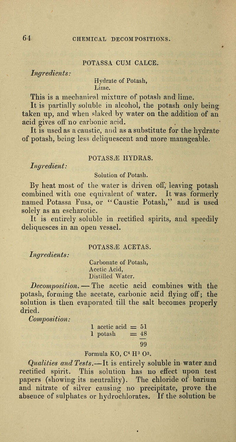 POTASSA CUM CALCE. Ingredients: Hydrate of Potash, Lirae. This is a mechanical mixture of potasli and lime. It is partially soinble in alcohol, the potash only being taken up, and when slaked by water on the addition of an acid gives off no carbonic acid. It is used as a caustic, and as a substitute for the hydrate of potash, being less deliquescent and more manageable. POTASSiE HYDHAS. Ingredient: Solution of Potash. By heat most of the water is driven off, leaving potash combined with one equivalent of water. It was formerly named Potassa Fusa, or  Caustic Potash, and is used solely as an escharotic. It is entirely soluble in rectified spirits, and speedily deliquesces in an open vessel. POTASS^ ACETAS. Carbonate of Potash, Acetic Acid, Distilled Water. Decomposition. — The acetic acid combines with the potash, forming the acetate, carbonic acid flying off; the solution is then evaporated till the salt becomes properly dried. Composition: 1 acetic acid = 51 1 potash = 48 99 Formula KO, C* H^ O^. Qualities and Tests,—It is entirely soluble in water and rectified spirit. This solution has no eff'ect upon test papers (showing its neutrality). The chloride of barium and nitrate of silver causing no precipitate, prove the absence of sulphates or hydroclilorates. If the solution be