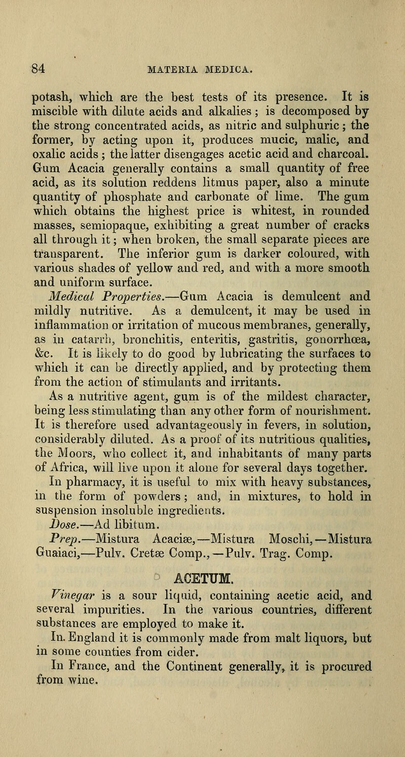 potash, which are the best tests of its presence. It is miscible with dilute acids and alkalies ; is decomposed by the strong concentrated acids, as nitric and sulphuric; the former, by acting upon it, produces mucic, malic, and oxalic acids ; the latter disengages acetic acid and charcoal. Gum Acacia generally contains a small quantity of free acid, as its solution reddens litmus paper, also a minute quantity of phosphate and carbonate of lime. The gum which obtains the highest price is whitest, in rounded masses, semiopaque, exhibiting a great number of cracks all through it; when broken, the small separate pieces are transparent. The inferior gum is darker coloured, with various shades of yellow and red, and with a more smooth and uniform surface. Medical Properties.—Gum Acacia is demulcent and mildly nutritive. As a demulcent, it may be used in inflammation or irritation of mucous membranes, generally, as in catarrh, bronchitis, enteritis, gastritis, gonorrhcea, &c. It is likely to do good by lubricating the surfaces to which it can be directly applied, and by protecting them from the action of stimulants and irritants. As a nutritive agent, gum is of the mildest character, being less stimulating than any other form of nourishment. It is therefore used advantageously in fevers, in solution, considerably diluted. As a proof of its nutritious qualities, the Moors, who collect it, and inhabitants of many parts of Africa, will live upon it alone for several days together. In pharmacy, it is useful to mix with heavy substances, in the form of powders; and, in mixtures, to hold in suspension insoluble ingredients. Dose.—Ad libitum. Prep.—Mistura Acacise,—Mistura Moschi,—Mistura Guaiaci,—Pulv. Cretse Comp.,—Pulv. Trag. Comp. AOETUM. Vinegar is a sour liquid, containing acetic acid, and several impurities. In the various countries, different substances are employed to make it. In. England it is commonly made from malt liquors, but in some counties from cider. In France, and the Continent generally, it is procured from wine.