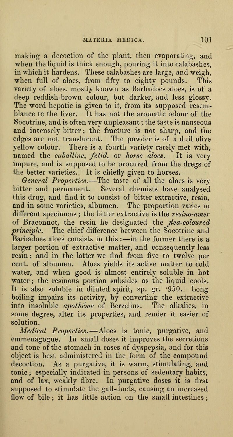 making a decoction of the plant, then evaporating, and when the liquid is thick enough, pouring it into calabashes, in which it hardens. These calabashes are large, and weigh, when full of aloes, from fifty to eighty pounds. This variety of aloes, mostly known as Barbadoes aloes, is of a deep reddish-brown colour, but darker, and less glossy. The word hepatic is given to it, from its supposed resem- blance to the liver. It has not the aromatic odour of the Socotrine, and is often very unpleasant; the taste is nauseous and intensely bitter; the fracture is not sharp, and the edges are not translucent. The powder is of a dull olive yellow colour. There is a fourth variety rarely met with, named the caballine, fetid, or horse aloes. It is very impure, and is supposed to be procured from the dregs of the better varieties. It is chiefly given to horses. General Properties.—The taste of all the aloes is very bitter and permanent. Several chemists have analysed this drug, and find it to consist of bitter extractive, resin, and in some varieties, albumen. The proportion varies in difierent specimens ; the bitter extractive is the resino-amer of Braconnot, the resin he designated the fiea-coloured principle. The chief difierence between the Socotrine and Barbadoes aloes consists in this:—in the former there is a larger portion of extractive matter, and consequently less resin; and in the latter we find from five to twelve per cent, of albumen. Aloes yields its active matter to cold water, and when good is almost entirely soluble in hot water; the resinous portion subsides as the liquid cools. It is also soluble in diluted spirit, sp. gr. 'QoO. Long boiling impairs its activity, by converting the extractive into insoluble apotheme of Berzelius. The alkalies, in some degree, alter its properties, and render it easier of solution. Medical Properties.—Aloes is tonic, purgative, and emmenagogue. In small doses it improves the secretions and tone of the stomach in cases of dyspepsia, and for this object is best administered in the form of the compound decoction. As a purgative, it is warm, stimulating, and tonic; especially indicated in persons of sedentary habits, and of lax, weakly fibre. In purgative doses it is first supposed to stimulate the gall-ducts, causing an increased flow of bile: it has little action on the small intestines: