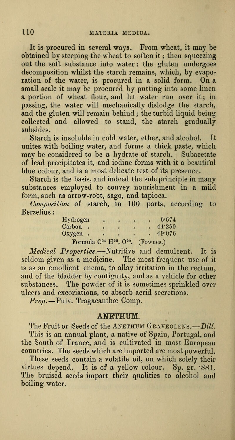 It is procured in several ways. From wheat, it may be obtained by steeping the wheat to soften it; then squeezing out the soft substance into water: the gluten undergoes decomposition whilst the starch remains, which, by evapo- ration of the water, is procured in a solid form. On a small scale it may be procured by putting into some linen a portion of wheat flour, and let water run over it; in passing, the water will mechanically dislodge the starch, and the gluten will remain behind; the turbid liquid being collected and allowed to stand, the starch gradually subsides. Starch is insoluble in cold water, ether, and alcohol. It unites with boiling water, and forms a thick paste, which may be considered to be a hydrate of starch. Subacetate of lead precipitates it, and iodine forms with it a beautiful blue colour, and is a most delicate test of its presence. Starch is the basis, and indeed the sole principle in many substances employed to convey nourishment in a mild form, such as arrow-root, sago, and tapioca. Composition of starch, in 100 parts, according to BerzeUus: Hydrogen .... 6-674 Carbon 44-250 Oxygen 49-076 Formula C^-* H2o, O^o. (Fownes.) Medical Properties.—Nutritive and demulcent. It is seldom given as a medicine. The most frequent use of it is as an emollient enema, to allay irritation in the rectum, and of the bladder by contiguity, and as a vehicle for other substances. The powder of it is sometimes sprinkled over ulcers and excoriations, to absorb acrid secretions. Frep.—Pulv. Tragacanthee Comp. ANETHUM. The Fruit or Seeds of the Anethum Graveolens.—Bill. This is an annual plant, a native of Spain, Portugal, and the South of France, and is cultivated in most European countries. The seeds which are imported are most powerful. These seeds contain a volatile oil, on which solely their virtues depend. It is of a yellow colour. Sp. gr. -881. The bruised seeds impart their quaUties to alcohol and boiling water.