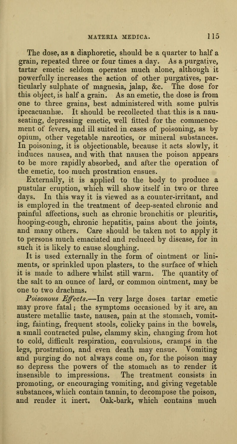 The dose, as a diaphoretic, should be a quarter to half a grain, repeated three or four times a day. As a purgative, tartar emetic seldom operates much alone, although it powerfully increases the action of other purgatives, par- ticularly sulphate of magnesia, jalap, &c. The dose for this object, is half a grain. As an emetic, the dose is from one to three grains, best administered with some pulvis ipecacuanhae. It should be recollected that this is a nau- seating, depressing emetic, well fitted for the commence- ment of fevers, and ill suited in cases of poisoning, as by opium, other vegetable narcotics, or mineral substances. In poisoning, it is objectionable, because it acts slowly, it induces nausea, and with that nausea the poison appears to be more rapidly absorbed, and after the operation of the emetic, too much prostration ensues. Externally, it is applied to the body to produce a pustular eruption, which will show itself in two or three days. In this way it is viewed as a counter-irritant, and is employed in the treatment of deep-seated chronic and painful affections, such as chronic bronchitis or pleuritis, hooping-cough, chronic hepatitis, pains about the joints, and many others. Care should be taken not to apply it to persons much emaciated and reduced by disease, for in such it is likely to cause sloughing. It is used externally in the form of ointment or lini- ments, or sprinkled upon plasters, to the surface of which it is made to adhere whilst still warm. The quantity of the salt to an ounce of lard, or common ointment, may be one to two drachms. Poisonous Effects.—In very large doses tartar emetic may prove fatal; the symptoms occasioned by it are, an austere metaUic taste, nausea, pain at the stomach, vomit- ing, fainting, frequent stools, colicky pains in the bowels, a small contracted pulse, clammy skin, changing from hot to cold, difficult respiration, convulsions, cramps in the legs, prostration, and even death may ensue. Vomiting and purging do not always come on, for the poison may so depress the powers of the stomach as to render it insensible to impressions. The treatment consists in promoting, or encouraging vomiting, and giving vegetable substances, which contain tannin, to decompose the poison, and render it inert. Oak-bark, which contains much