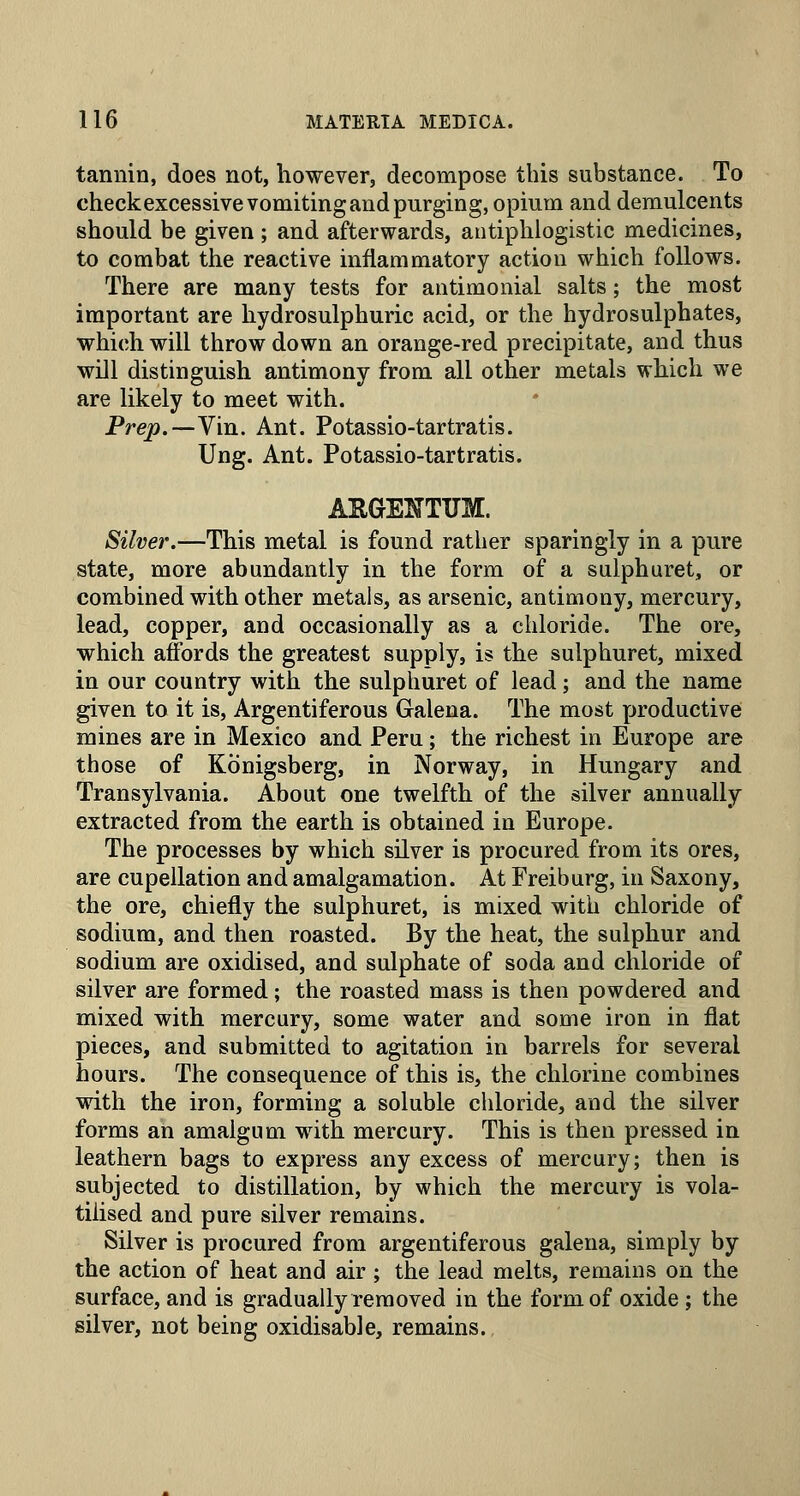 tannin, does not, however, decompose this substance. To checkexcessive vomiting and purging, opium and demulcents should be given ; and afterwards, antiphlogistic medicines, to combat the reactive inflammatory action which follows. There are many tests for antimonial salts; the most important are hydrosulphuric acid, or the hydrosulphates, which will throw down an orange-red precipitate, and thus will distinguish antimony from all other metals which we are likely to meet with. Prep.—Vin. Ant. Potassio-tartratis. Ung. Ant. Potassio-tartratis. ARGENTUM. Silver.—This metal is found rather sparingly in a pure state, more abundantly in the form of a sulphuret, or combined with other metals, as arsenic, antimony, mercury, lead, copper, and occasionally as a chloride. The ore, which affords the greatest supply, is the sulphuret, mixed in our country with the sulphuret of lead; and the name given to it is. Argentiferous Galena. The most productive mines are in Mexico and Peru; the richest in Europe are those of Konigsberg, in Norway, in Hungary and Transylvania. About one twelfth of the silver annually extracted from the earth is obtained in Europe. The processes by which silver is procured from its ores, are cupellation and amalgamation. At Freiburg, in Saxony, the ore, chiefly the sulphuret, is mixed with chloride of sodium, and then roasted. By the heat, the sulphur and sodium are oxidised, and sulphate of soda and chloride of silver are formed; the roasted mass is then powdered and mixed with mercury, some water and some iron in flat pieces, and submitted to agitation in barrels for several hours. The consequence of this is, the chlorine combines with the iron, forming a soluble chloride, and the silver forms an amalgum with mercury. This is then pressed in leathern bags to express any excess of mercury; then is subjected to distillation, by which the mercury is vola- tilised and pure silver remains. Silver is procured from argentiferous galena, simply by the action of heat and air; the lead melts, remains on the surface, and is gradually removed in the form of oxide ; the silver, not being oxidisable, remains.