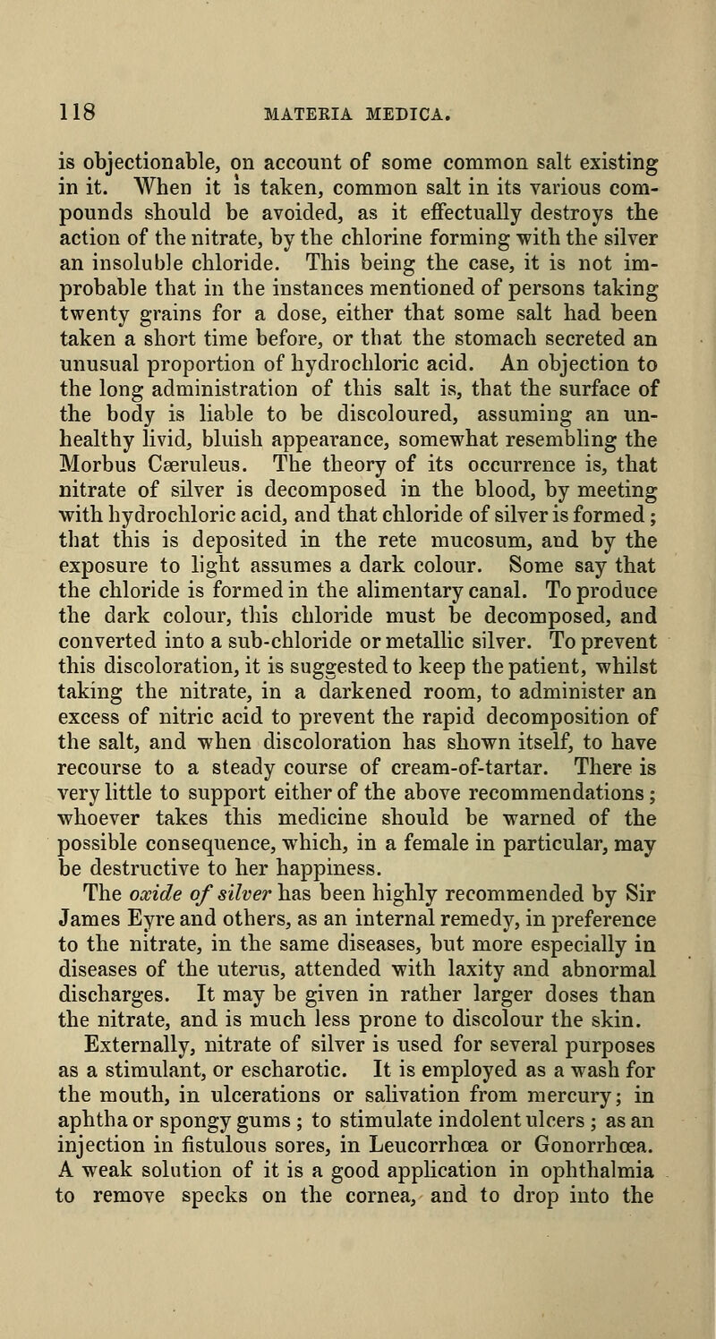 is objectionable, on account of some common salt existing in it. When it is taken, common salt in its various com- pounds should be avoided, as it effectually destroys the action of the nitrate, by the chlorine forming with the silver an insoluble chloride. This being the case, it is not im- probable that in the instances mentioned of persons taking twenty grains for a dose, either that some salt had been taken a short time before, or that the stomach secreted an unusual proportion of hydrochloric acid. An objection to the long administration of this salt is, that the surface of the body is liable to be discoloured, assuming an un- healthy livid, bluish appearance, somewhat resembling the Morbus Cseruleus. The theory of its occurrence is, that nitrate of silver is decomposed in the blood, by meeting with hydrochloric acid, and that chloride of silver is formed; that this is deposited in the rete mucosum, and by the exposure to light assumes a dark colour. Some say that the chloride is formed in the alimentary canal. To produce the dark colour, this chloride must be decomposed, and converted into a sub-chloride or metallic silver. To prevent this discoloration, it is suggested to keep the patient, whilst taking the nitrate, in a darkened room, to administer an excess of nitric acid to prevent the rapid decomposition of the salt, and when discoloration has shown itself, to have recourse to a steady course of cream-of-tartar. There is very little to support either of the above recommendations; whoever takes this medicine should be warned of the possible consequence, which, in a female in particular, may be destructive to her happiness. The oxide of silver has been highly recommended by Sir James Eyre and others, as an internal remedy, in preference to the nitrate, in the same diseases, but more especially in diseases of the uterus, attended with laxity and abnormal discharges. It may be given in rather larger doses than the nitrate, and is much less prone to discolour the skin. Externally, nitrate of silver is used for several purposes as a stimulant, or escharotic. It is employed as a wash for the mouth, in ulcerations or salivation from mercury; in aphtha or spongy gums ; to stimulate indolent ulcers ; as an injection in fistulous sores, in Leucorrhoea or Gonorrhoea. A weak solution of it is a good application in ophthalmia to remove specks on the cornea, and to drop into the