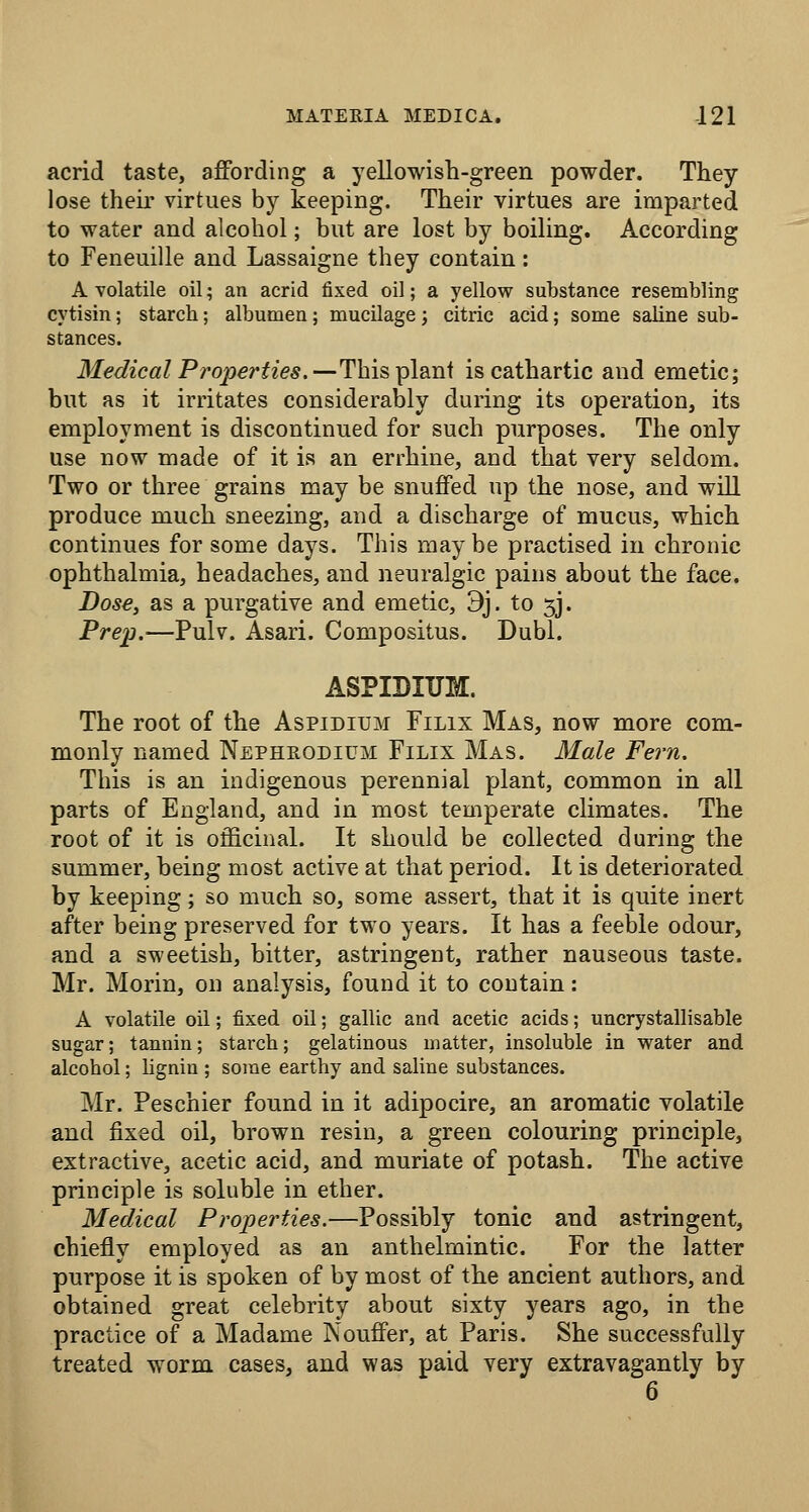 acrid taste, affording a yellowish-green powder. They lose their virtues by keeping. Their virtues are imparted to water and alcohol; but are lost by boiling. According to Feneuille and Lassaigne they contain: A volatile oil; an acrid fixed oil; a yellow substance resembling cytisin; starch; albumen; mucilagej citric acid; some saline sub- stances. Medical Properties.—'This Tplsini is cathartic and emetic; but as it irritates considerably during its operation, its employment is discontinued for such purposes. The only use now made of it is an errhine, and that very seldom. Two or three grains may be snuffed up the nose, and will produce much sneezing, and a discharge of mucus, which continues for some days. This maybe practised in chronic ophthalmia, headaches, and neuralgic pains about the face. Dose, as a purgative and emetic, 9j. to 5J. Prejj.—Pulv. Asari. Compositus. Dubl. ASPIBIUM. The root of the Aspidium Filix Mas, now more com- monly named Nepheodium Filix Mas. Male Fern. This is an indigenous perennial plant, common in all parts of England, and in most temperate climates. The root of it is officinal. It should be collected during the summer, being most active at that period. It is deteriorated by keeping; so much so, some assert, that it is quite inert after being preserved for two years. It has a feeble odour, and a sweetish, bitter, astringent, rather nauseous taste. Mr. Morin, on analysis, found it to contain: A volatile oil; fixed oil; gallic and acetic acids; uncrystallisable sugar; tannin; starch; gelatinous matter, insoluble in water and alcohol; lignin ; some earthy and saline substances. Mr. Peschier found in it adipocire, an aromatic volatile and fixed oil, brown resin, a green colouring principle, extractive, acetic acid, and muriate of potash. The active principle is soluble in ether. Medical Properties.—Possibly tonic and astringent, chiefly employed as an anthelmintic. For the latter purpose it is spoken of by most of the ancient authors, and obtained great celebrity about sixty years ago, in the practice of a Madame Nouffer, at Paris. She successfully treated worm cases, and was paid very extravagantly by 6