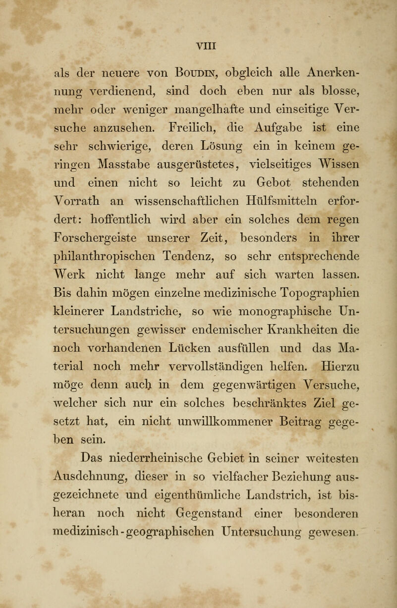 als der neuere von Boudin, obgleich alle Anerken- nung verdienend, sind docli eben nur als blosse, mehr oder weniger mangelhafte und einseitige Ver- suche anzusehen. Freilich, die Aufgabe ist eine sehr schwierige, deren Lösung ein in keinem ge- ringen Masstabe ausgerüstetes, vielseitiges Wissen und einen nicht so leicht zu Gebot stehenden Vorrath an wissenschaftlichen Hülfsmitteln erfor- dert: hoffentlich wird aber ein solches dem regen Forschergeiste unserer Zeit, besonders in ihrer philanthropischen Tendenz, so sehr entsprechende Werk nicht lange mehr auf sich warten lassen. Bis dahin mögen einzelne medizinische Topographien kleinerer Landstriche, so wie monographische Un- tersuchungen gewisser endemischer Krankheiten die noch vorhandenen Lücken ausfüllen und das Ma- terial noch mehr vervollständigen helfen. Hierzu möge denn auch in dem gegenwärtigen Versuche, welcher sich nur ein solches beschränktes Ziel ge- setzt hat, ein nicht unwillkommener Beitrag gege- ben sein. Das niederrheinische Gebiet in seiner weitesten Ausdehnung, dieser in so vielfacher Beziehung aus- gezeichnete und eigenthümliche Landstrich, ist bis- heran noch nicht Gegenstand einer besonderen medizinisch - geographischen Untersuchung gewesen.