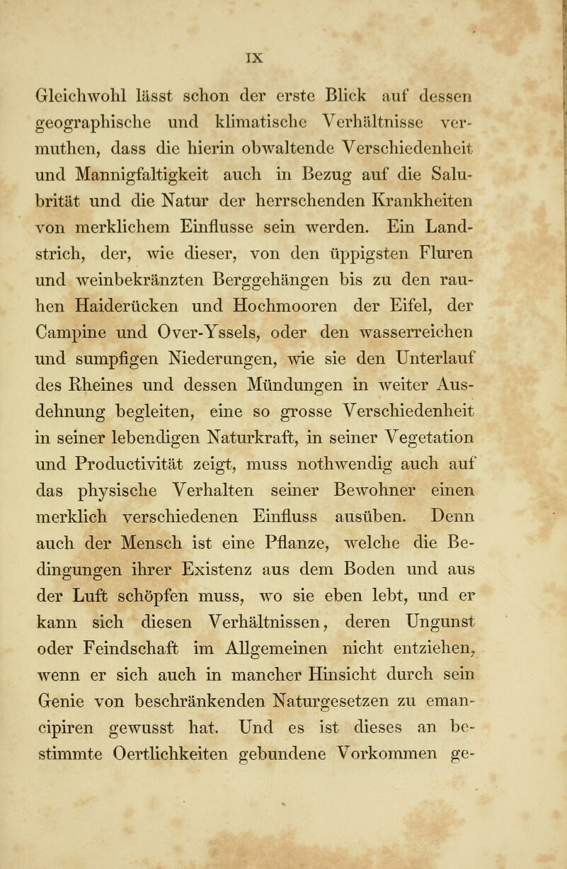 Gleichwohl lässt schon der erste Blick auf dessen geographische und klimatische Verhältnisse ver- muthen, dass die hierin obwaltende Verschiedenheit und Mannigfaltigkeit auch in Bezug auf die Salu- brität und die Natur der herrschenden Krankheiten von merklichem Einflüsse sein werden. Ein Land- strich, der, wie dieser, von den üppigsten Fluren und weinbekränzten Berggehängen bis zu den rau- hen Haiderücken und Hochmooren der Eifel, der Campine und Over-Yssels, oder den wasserreichen und sumpfigen Niederungen, wie sie den Unterlauf des Rheines und dessen Mündungen in weiter Aus- dehnung begleiten, eine so grosse Verschiedenheit in seiner lebendigen Naturkraft, in seiner Vegetation und Productivität zeigt, muss nothwendig auch auf das physische Verhalten seiner Bewohner einen merklich verschiedenen Einfluss ausüben. Denn auch der Mensch ist eine Pflanze, welche die Be- dingungen ihrer Existenz aus dem Boden und aus der Luft schöpfen muss, wo sie eben lebt, und er kann sich diesen Verhältnissen, deren Ungunst oder Feindschaft im Allgemeinen nicht entziehen. wenn er sich auch in mancher Hinsicht durch sein Genie von beschränkenden Naturgesetzen zu eman- cipiren gewusst hat. Und es ist dieses an be- stimmte 0ertlichkeiten gebundene Vorkommen ge-