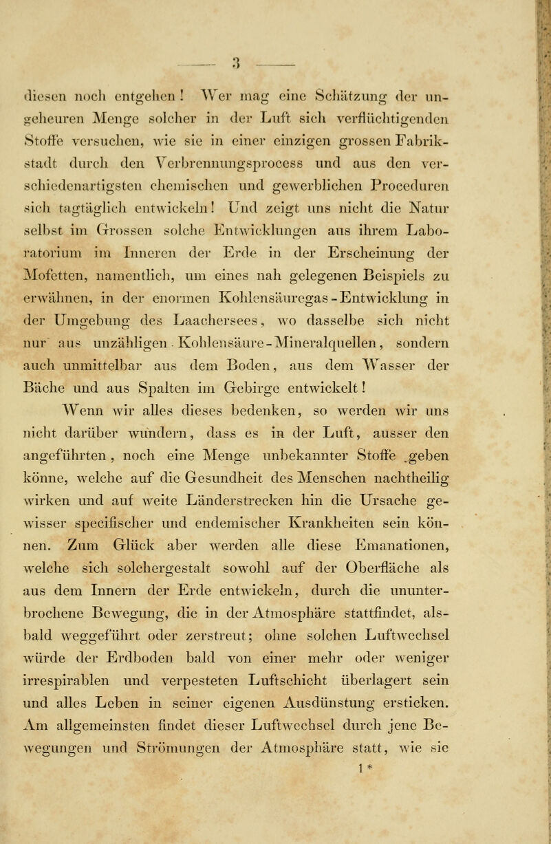 diesen noch entgehen ! Wer mag eine Scliätzung der un- geheuren Menge solcher in der Luft sich verflüchtigenden Stoffe versuchen, wie sie in einer einzigen grossen Fabrik- stadt durch den Verbrennungsprocess und aus den ver- schiedenartigsten chemischen und gewerblichen Proceduren sich tagtäglich entwickeln! Und zeigt uns nicht die Natur selbst im Grossen solche Entwicklungen aus ihrem Labo- ratorium im Lmeren der Erde in der Erscheinung der Mofetten, namentlich, um eines nah gelegenen Beispiels zu erwähnen, in der enormen Kohiensäuregas-Entwicklung in der Umgebung des Laachersees, wo dasselbe sich nicht nur aus unzähligen Kohlensäure-Mineralquellen, sondern auch unmittelbar aus dem Boden, aus dem Wasser der Bäche und aus Spalten im Gebirge entwickelt! Wenn wir alles dieses bedenken, so werden wir uns nicht darüber wundern, dass es in der Luft, ausser den angeführten, noch eine Menge unbekannter Stoffe .geben könne, welche auf die Gesundheit des Menschen nachtheilig wirken und auf weite Länderstrecken hin die Ursache ge- wisser specifischer und endemischer Krankheiten sein kön- nen. Zum Glück aber werden alle diese Emanationen, welche sich solchergestalt sowohl auf der Oberfläche als aus dem Innern der Erde entwickeln, durch die ununter- brochene Bewegung, die in der Atmosphäre stattfindet, als- bald weggeführt oder zerstreut; ohne solchen Luftwechsel würde der Erdboden bald von einer mehr oder weniger irrespirablen und verpesteten Luftschicht überlagert sein und alles Leben in seiner eigenen Ausdünstung ersticken. Am allgemeinsten findet dieser Luftwechsel durch jene Be- Avegungen und Strömungen der Atmosphäre statt, wie sie 1*