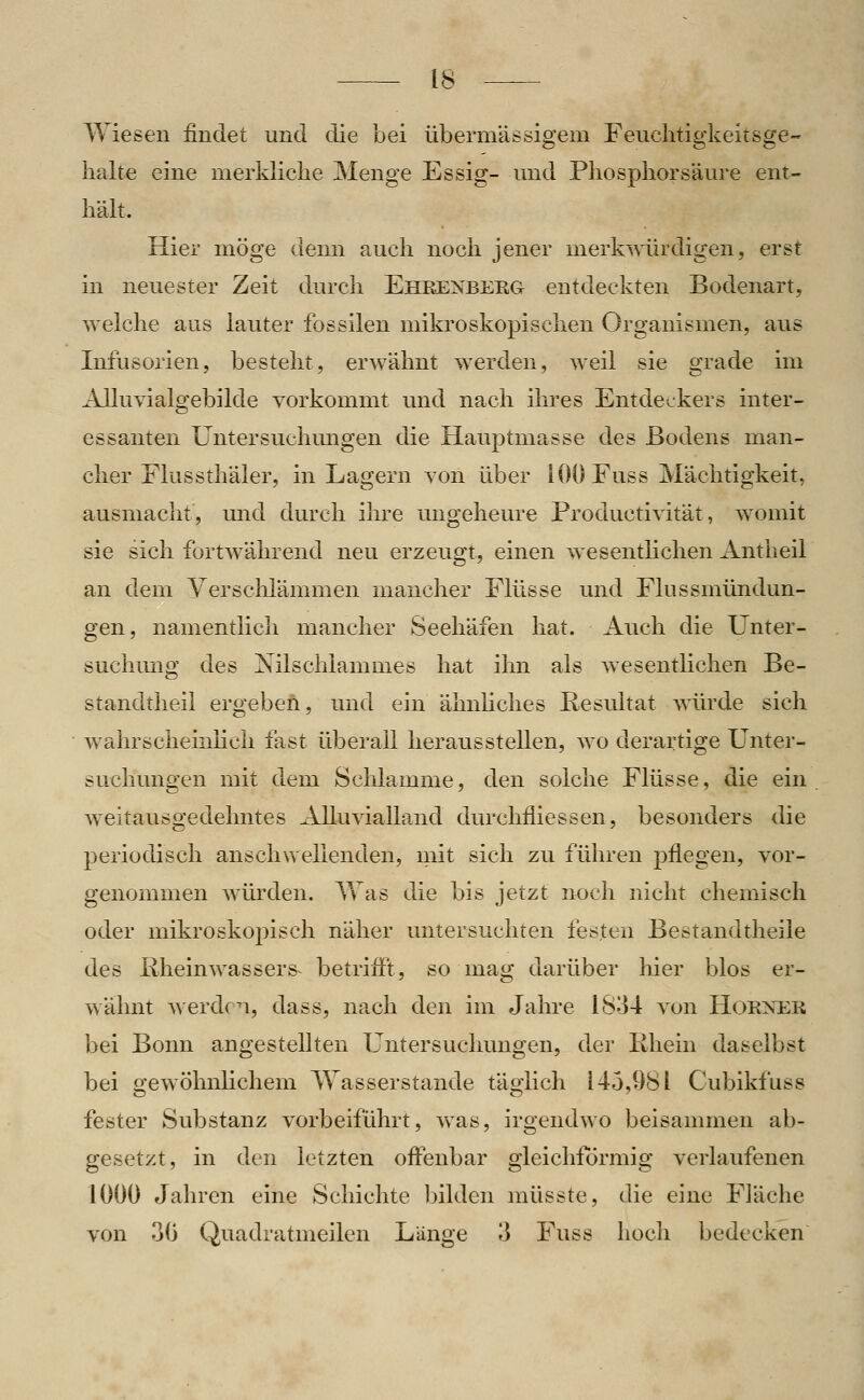 Wiesen findet und die bei übermässigem Feuclitigkeitsge- lialte eine merkliclie Menge Essig- und Phosphor säure ent- hält. Hier möge denn auch noch jener merkwürdigen, erst in neuester Zeit durch Ehrenberg entdeckten Bodenart, weiche aus lauter fossilen mikroskopischen Organismen, aus Infusorien, besteht, erwähnt werden, weil sie grade im Alluvialgebilde vorkommt und nach ihres Entdeckers inter- essanten Untersuchmigen die Hauptmasse des Bodens man- cher Flussthäler, in Lagern von über iOOFuss Mächtigkeit, ausmacht, und durch ihre ungeheure Productivität, womit sie sich fortwährend neu erzeugt, einen wesenthchen Antheil an dem yerschlämmen mancher Flüsse und Flussmündun- gen, namentlich mancher Seehäfen hat. Auch die Unter- suchung des Nilschlammes hat ihn als wesentlichen Be- standtheil ergeben, und ein ähnhches Resultat würde sich wahrscheinlich fast überall herausstellen, avo derartige Unter- suchungen mit dem Sclilamme, den solche Flüsse, die ein weitausgedehntes Alluvialland durchfiiessen, besonders die periodisch anschwellenden, mit sich zu führen pflegen, vor- genommen würden. AVas die bis jetzt noch nicht chemisch oder mikroskopisch näher untersuchten festen Bestandtheile des liheinwassers^ betrifft, so mag darüber hier blos er- wälmt werden, dass, nach den im Jahre 1834 von HoRXER bei Bonn angestellten Untersuchungen, der Rhein daselbst bei gewöhnlichem Wasserstande täglich 145,981 Cubikfuss fester Substanz vorbeiführt, was, irgendwo beisammen ab- gesetzt, in den letzten offenbar gleichförmig verlaufenen 1000 Jahren eine Schichte bilden müsste, die eine Fläche von 30 Quadratmeilen Länge 3 Fuss hoch bedecken