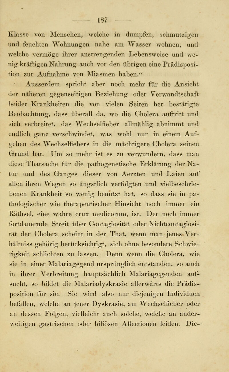 Klasse von Menschen, welche in dumpfen, schmutzigen und feuchten Wohnungen nahe am Wasser wohnen, und welche vermöge ihrer anstrengenden Lebensweise und we- nig kräftigen Nahrung auch vor den übrigen eine PrUdisposi- tion zur Aufnahme von Miasmen haben. Ausserdem spricht aber noch mehr für die Ansicht der näheren gegenseitigen Beziehung oder Verwandtschaft beider Krankheiten die von vielen Seiten her bestätigte Beobachtung, dass überall da, wo die Cholera auftritt und sich verbreitet, das Wechselfieber allmählig abnimmt und endlich ganz verschwindet, was wohl nur in einem Auf- gehen des Wechselfiebers in die mächtigere Cholera seinen Grund hat. Um so mehr ist es zu verwundern, dass man diese Thatsache für die pathogenetische Erklärung der Na- tur und des Ganges dieser von Aerzten und Laien auf allen ihren Wegen so ängstlich verfolgten und vielbeschrie- benen Krankheit so wenig benutzt hat, so dass sie in pa- thologischer wie therapeutischer Hinsicht noch immer ein Räthsel, eine wahre crux medicorum, ist. Der noch immer fortdauernde Streit über Contagiosität oder Nichtcontagiosi- tät der Cholera scheint in der That, wenn man jeneS'Yer- hältniss gehörig berücksichtigt, sich ohne besondere Schwie- rigkeit schlichten zu lassen. Denn wenn die Cholera, wie sie in einer Malariagegend ursprünglich entstanden, so auch in ihrer Verbreitung hauptsächlich Malariagegenden auf- sucht, so bildet die Malariadyskrasie allerwärts die Prädis- position für sie. Sie wird also nur diejenigen Individuen befallen, welche an jener Dyskrasie, am Wechselfieber oder an dessen Folgen, vielleicht auch solche, welche an ander- weitigen gastrischen oder biliösen Affectionen leiden. Die-