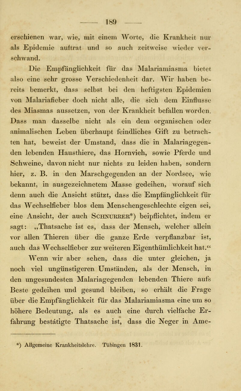 erschienen war, wie, mit einem Worte, die Krankiieit nur als Epidemie auftrat und so auch zeitweise wieder ver- schwand. Die Empfcänglichkeit für das Malariamiasma bietet also eine sehr grosse Verschiedenheit dar. Wir haben be- reits bemerkt, dass selbst bei den heftigsten Epidemien von Malariafieber doch nicht alle, die sich dem Einflüsse des Miasmas aussetzen, von der Krankheit befallen worden. Dass man dasselbe nicht als ein dem organischen oder animalischen Leben überhaupt feindliches Gift zu betrach- ten hat, beweist der Umstand, dass die in Malariagegen- den lebenden Hausthiere, das Hornvieh, sowie Pferde und Schweine, davon nicht nur nichts zu leiden haben, sondern hier, z. B. in den Marschgegenden an der Nordsee, wie bekannt, in ausgezeichnetem Masse gedeihen, worauf sich denn auch die Ansicht stützt, dass die Empfänglichkeit für das Wechselfieber blos dem Menschengeschlechte eigen sei, eine Ansicht, der auch Schnureer*) beipflichtet, indem er sagt: „Thatsache ist es, dass der Mensch, welcher aUein vor allen Thieren über die ganze Erde verpflanzbar ist, auch das Wechselfieber zuj: weiteren Eigenthümlichkeit hat. Wenn wir aber sehen, dass die unter gleichen, ja noch viel ungünstigeren Umständen, als der Mensch, in den ungesundesten Malariagegenden lebenden Thiere aufs Beste gedeihen und gesund bleiben, so erhält die Frage über die Empfänglichkeit für das Malariamiasma eine um so höhere Bedeutung, als es auch eine durch vielfache Er- fahrung bestätigte Thatsache ist, dass die Neger in Ame- *) Allgemeine Krankheitslehre. Tübingen 1831.