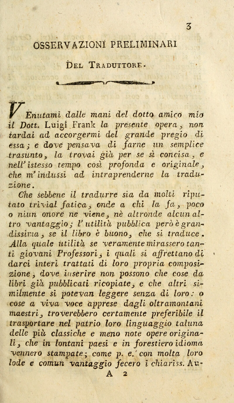 OSSERVAZIONI PRELIMINARI Del Traduttore. r. Enutami dalle mani del dotto amica mia il Dott, Luigi Frank la presente òpera ^ non tardai ad accorgermi del grande pregio di essa ; e dove pensava di farne un semplice trasuntoy la trovai già per se sì concisa ^ e neW istesso tempo così profonda e originale ^ che m'indussi ad intraprenderne la tradu- zione. Che sebbene il tradurre sia da molti ripu^ iato trivial fatica j onde a chi la fa^ poco o niun onore ne viene^ ne altronde alcun al- tro vantaggio; V utilità pubblica però ègran^ dissina _, se il libro è buono^ che si traduce. Alla quale utilità se veramente mirassero tan- ti giovani Professori j i ([uali si affrettano di darci interi trattati di loro propria composi- zione ^ dove inserire non possono che cose da libri già pubblicati ricopiatej e che altri si- milmente si potevan leggere senza di loro: o cose a viva voce apprese dagli oltramontani maestrij, troverebbero certamente preferibile il trasportare nel patrio loro linguaggio taluna delle più classiche e meno note opere origina- li^ che in lontani paesi e in forestiero idioma vennero stampate; come p. e/con molta loro lode e comun vantaggio fecero i chiari ss. Au-