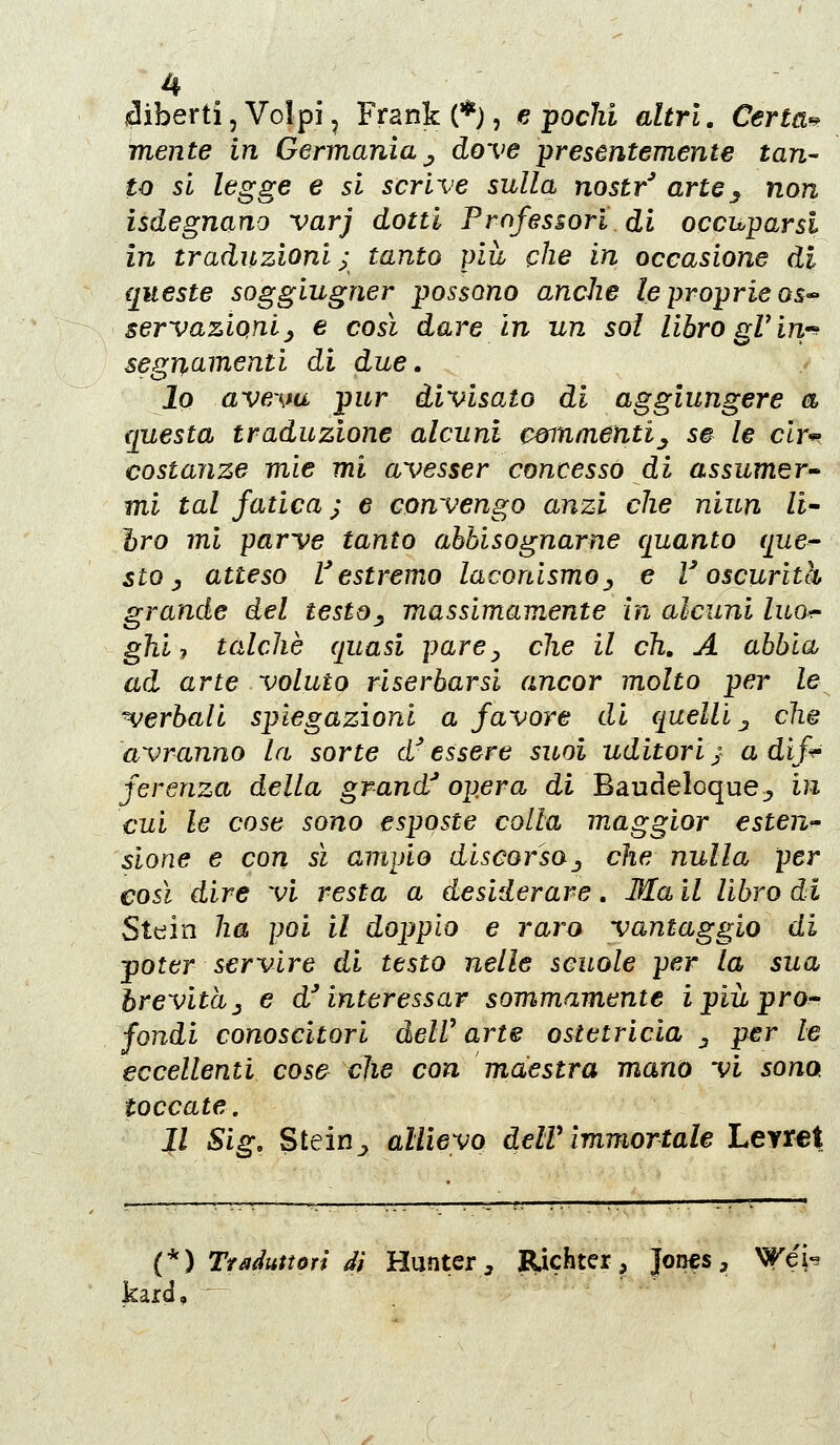 diberti, Volpi ^ Frank (*), e pochi altri. Certa^ mente in Germania j, dove presentemente tan- to si legge e si scrive sulla nostr^ arte^ non isdegnano varj dotti Professori di occuparsi in traduzioni ; tanto più che in occasione di queste soggiugner possono anche le proprie qs- servazioni^ e così dare in un sol libro gViri^ segnamenti di due, 10 aveva pur divisato di aggiungere a {[uesta traduzione alcuni cwnmenti^ s# le cly'^ costanze mìe mi avesser concesso di assumer^ mi tal fatica ; e convengo anzi che niun li- bro ini parve tanto abbisognarne quanto que^ sto y atteso V estremo laconismoj^ e r oscurità grande del testo^ massimamente in alcuni luo^ ghi 7 talché quasi parCy che il eh, A abbia ad arte voluto riserbarsi ancor molto per le^ ^jerbali spiegazioni a favore di quelli ^ che avranno la sorte d'essere suoi uditori; a dif^ ferenza della grand opera di Baudeloque,, in cui le cose sono esposte colla maggior esten^ sione e con sì ampio discorsaj che nulla per così dire vi resta a desiderare. Ma il libro di Stein ha poi il doppio e raro vantaggio di poter servire di testo nelle scuole per la sua brevitàj e d'interessar sommamente ipiuprO'' fondi conoscitori delV arte ostetricia ^ per le eccellenti cos& che con maestra mano vi sona toccate. 11 Sig, Stein^ allievo delV immortale Leyret (*) Traduttori di Hunter, ]R,ichter, }ovìts, Wéì- kard, ^