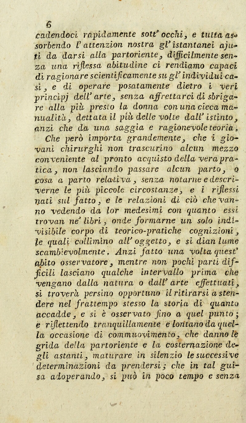 eadendocl rapidamente sotf occhi^ e tutta a$^ sorbendo V attenzion nostra gV istantanei ajit^ ti da darsi alla partoriente^ difficilmente sen-^ za una riflessa abitudine ci rendiamo capaci di ragionare scientificamente su gt individui ca-^ si _y e di operare posatamente óÀetro i veri prìncipi dell'artej senza affrettarci di sbriga-^ re alla più presto la donna con una cieca mdt^ nualithy dettata il più delle volte daW istinto^ anzi che da una saggia e ragionevole teoria ^ Che però importa grandemente^ che i gio- vani chirurghi non trascurino alcun mezzo conveniente al pronto acciuisto della vera pra- tica y non lasciando passare alcun parto ^ q cosa a parto rela-tiva ^ senza notarne e descri- verne le più piccole circostanze^ e i riflessi Tjati sul fattOy e le relazioni di ciò chevan^ no vedendo da lor medesimi con quanto essi trovan ne libri, onde formarne un solo indU visibfile corpo di teorico-pratiche cognizioni j le quali coUimino aW oggetto^ e si dian lume scambievolmente, Anzi fatto una volta qitest' abito osservatore y mentre non pochi parti dif' ficili lasciano qualche intervallo prima che vengano dalla natura o dalV arte effettuati^ si troverà persing opportuno il ritirarsi a sten dere nel frattempo stesso la storia di quanto accadde j e si è osservato fino a quel punto-^ ^ riflettendo trcinquillamente e lontano da qael^ la occasione di commuovimento^ che dannale grida della partoriente e la costernazione de*- gli astanti y maturare in silenzio le successive 'determinazioni da prendersi; che in tal gui- sa adoperando;, si può in poco tempo e senza