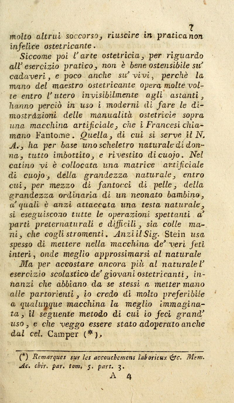 molto altrui soccorsoj riuscire in ^raticanon infelice ostetricante, Siccome {jol L'arte ostetricia^ per riguardo alV esercizio pratico., non è bene ostensibile sitf cadaveri, e poco anche su vivi^ perchè la mano del maestro ostetricante opera molte vol- te entro V utero invisìbilmente agli astanti, hanno perciò in uso i moderni di fare le di- mostrazioni delle manualità ostetricie sopra una macchina artificiale^ che l Francesi dita- mano Fantome. Quella ^ di cui si serve il N, A.j ha per base uno scheletro naturale di don-- nay tutto imbottitoj e rivestito dicuojo. Nel catino vi è collocata una matrice artificiale di cuojoy della grandezza naturale^ entro cuiy per mezzo di fantocci di pelle ^ della grandezza ordinaria di un neonato bambino^ a quali è anzi attaccata una testa naturalej, si eseguiscono tutte le operazioni spettanti a' parti preternaturali e difficili^ sia colle ma^ ni^ che coglistromenti, AnziilSig. Stein usa spesso di mettere nella macchina de^ veri feti interi •, onde meglio approssimarsi al naturale Ma per accostare ancora più al naturale V esercizio scolastico de^ giovani oste tri canti j in- nanzi che abbiano da se stessi a metter mano alle partorienti ^ io credo di molto preferibile a (jualuì^que macchina la meglio immagina- ta ^ il seguente metodo di cui io feci grand' uso _, e che veggo essere stato adoperato anche dal ceL Camper (*);, (*) Remarques sur les accouchcmens Uhoricux &c. Metn, Ac, chir. par» tom, 5, part» 3.