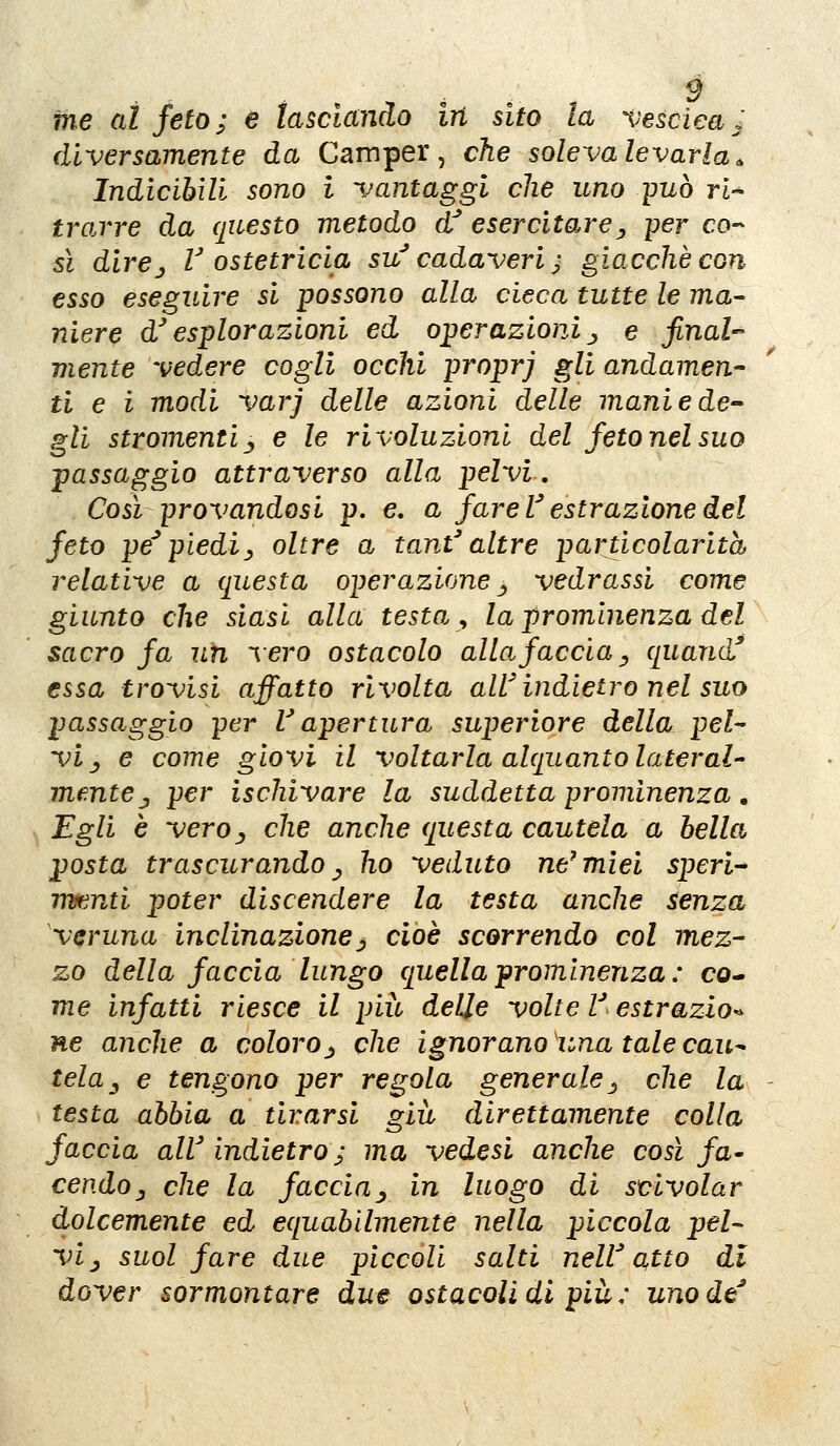 ■ . . . . ^ me al feto; e lasciando in sito la ^'esciea. diversamente da Camper, che soleva levarla* Indicibili sono i vantaggi che uno -può ri^ trarre da questo metodo d^ esercitare^ per co-- sì dirCj l ostetricia su'cadaveri ^ giacché con esso eseguire si possono alla cieca tutte le ma- niere d^ esplorazioni ed operazioni ■, e jinah mente vedere cogli occhi proprj gli andamen- ti e i modi varj delle azioni delle maniede^ gli stromentiy e le rivoluzioni del feto nel suo jfassaggio attraverso alla pelvi. Così provandosi p. e, a fare l^ estrazione del feto pe^ piediy oltre a tant'altre particolarità relative a (fiesta operazione ^^ vedrassi come giunto che siasi alla testa y la prominenza del sacro fa un vero ostacolo allafaccia y quand essa trovisi affatto rivolta allHndietro nel suo passaggio per V apertura superiore della pel- vi _, e come giovi il voltarla alquanto lateral- mente ^ per ischivare la suddetta prominenza, , Egli è veroy che anche questa cautela a bella posta trascurando y ho veduto ne^mìei speri^ rnfenti poter discendere la testa anche senza veruna inclinazione^ cioè scorrendo col mez- zo della faccia lungo quella prominenza : co* me infatti riesce il più delle volte V estrazio^ ne anche a coloro j che ignorano 'una tale cau^ teluy e tengono per regola generale j che la - testa abbia a tirarsi giù direttamente colla faccia alV indietro ^ ma vedesi anche così fa* cendOy che la faccia^ in luogo di scivolar dolcemente ed equabilmente nella piccola pel- vi ^ suol fare due piccoli salti neW atto di dover sormontare due ostacoli di più : unode^