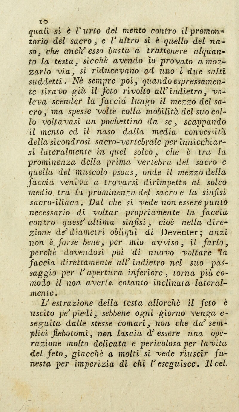 so qiLali si è ViiYto del mento contro il promoìi'^ torio del sacro j e t altro si è quello del na^ sOj che anch' esso basta a trattenere alquan- to la testa ^ sicché avendo io provato amoZ'^ zarlo viaj si rlducevano ad uno i due salti suddetti. Né sempre poi^ quando espressamen- te tiravo giù il feto rivolto all'indietro^ vo- leva scender la faccia lungo il mezzo del sa- cro ^ ma spesse volte colla mobilità del suo coU lo voltavo.si un pochettino da se j, scappando il mento ed il naso dalla media convesntcì della sicondrosi sacro-vertebrale per innicchiar^ si lateralmente in quel solco ^ che è tra la prominenza della prima vertebra del sacro e quella del muscolo psoas^ onde il mezzo della faccia veniva a trovarsi dirimpetto al solco medio, tra la prominenza del sacro e la sinfisi sacro-iliaca. Dal che si vede non essere punto necessario di voltar propriamente la faccia contro questultima sinfisi^ cioè nella dire^ zione de' diametri obliqui di Deventer; anzi non è^forse bene^ per mio avviso ^ il farlo^ perchè dovendosi poi di nuovo voltare *la faccia direttamente all' indietro nel suo pas- saggio per l'apertura inferiorej> torna più co- modo il non averU. cotanto inclinata lateral- mente. U estrazione della testa allorché il feto è uscito pe'piedij sebbene ogni giorno venga e- seguita dalle stesse comari ^ non che da' sem^ plici jlebotomiy nen lascia d'essere una ope^ razione molto delicata e pericolosa per la vita del fetOj giacché a molti si vede riuscir fu- nesta per imperizia di chi Veseguisce, licei.