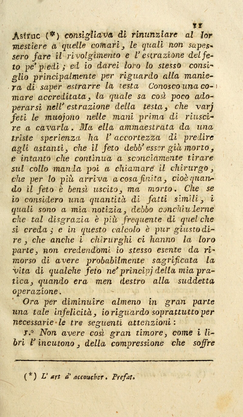 ir Astrae {^) condgllav& di rinunziare al lor mestiere a quelle comari^ le quali non sape$^ sero fare il rivolgimento e l'e Hr azione del fé* to ije' piedi ; ed io darei loro lo stesso consl-' glio principalmente per riguardo alla manie ja di saper estrarre la testa Conosco una co» \ mare accreditata^ la quale sa così poco ado^ perarsi nell' estrazione della testa ^ che varj feti le muojono nelle mani prima di riusci-* re a cavarla, Ma ella ammaestrata da una triste sperienza ha V accortezza di predire agli astanti^ che il feto dehì/esser già mortoy e intanto che contìnua a sconciamente tirare sul collo mania poi a chiamare' il chirurgo^ che per lo pia arriva a cosa finita ^ cioè quarta do il feto è bensì uscito^ ma morto. Che se io considero una quantità di fatti slmUi ^ i quali sono a mìa notizia^ debbo concliiulerne che tal disgrazia è pia frequente di quel che si creda ^ e in questo calcolo è pur giusto di' re y che anche i chirurghi ci hanno la loro parte y non credendomi io stesso esente da ri^ morso di avere probabilmente sagrificata la vita di qualche feto ne^ principi della mia pra- tica ^ quando era men destro alla suddetta operazione » Ora per diminuire almeno in gran parte una tale infelicitàj, io riguardo soprattutto per necessarie le tr^ seguenti attenzioni: j.° Non avere così gran timore ^ come i li^ òri V incutono ^ della compressione che soffre