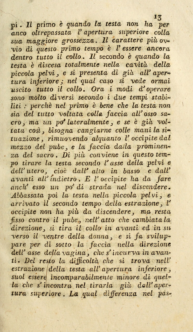 ^3 pi. Il primo è quando la testa non ha per anco oltrepassata V apertura superiore colla sua maggiore grossezza. Il carattere piùov-> 'vio di questo primo tempo è V essere ancora dentro tutto il collo. Il secondo è quando la testa è discesa totalmente nella ca'\}ita della piccola pelvi j e si presenta di già all'aper^^ tura inferiore j nel qual caso si vede ormai uscito tutto il collo. Ora i modi d'operare sono molto diversi secondo i due tempi scaòl- liti : perche nel primo è bene che la testa non sia del tutto voltata colla faccia alL^osso sa» crOj ma un po^ lateralmente ^ e se è già voi-' tata coéj bisogna cangiarne colle mani la si-^ tuazione y rimuovendo alquanto V occipite dal mezzo del pube^ e la faccia dalla prominen-- za del sacro . Di più conviene in questo tem- po tirare la testa secondo l'asse della pelvi e dell' uteroy cioè daW alto in basso e dall' avanti all^ indietro , E U occipite ha da fare anch' esso un po'di strada nel discendere • Abbassata poi la testa nella piccola pelvi ^ e arrivato il secondo tempo della estrazione^ V occipite non ha più da discendere^ ma resta fisso contro il pube.y nell'atto che cambiata lai direzionej si tira il collo in avanti ed in sit verso il ventre della donna^ e si fa svilup-^ pare per di sotto la faccia nella direzione dell' asse della vagina^ che s'incurva in avan- ti» Del resto la difficolta che si trova nelV estrazione Ideila testa alV apertura inferiore ^ suol essere incomparabilmente minore di quel^ la che s'incontra nel tirarla giù dall'ape r-^ tura superiore. La qual differenza nel pas^^