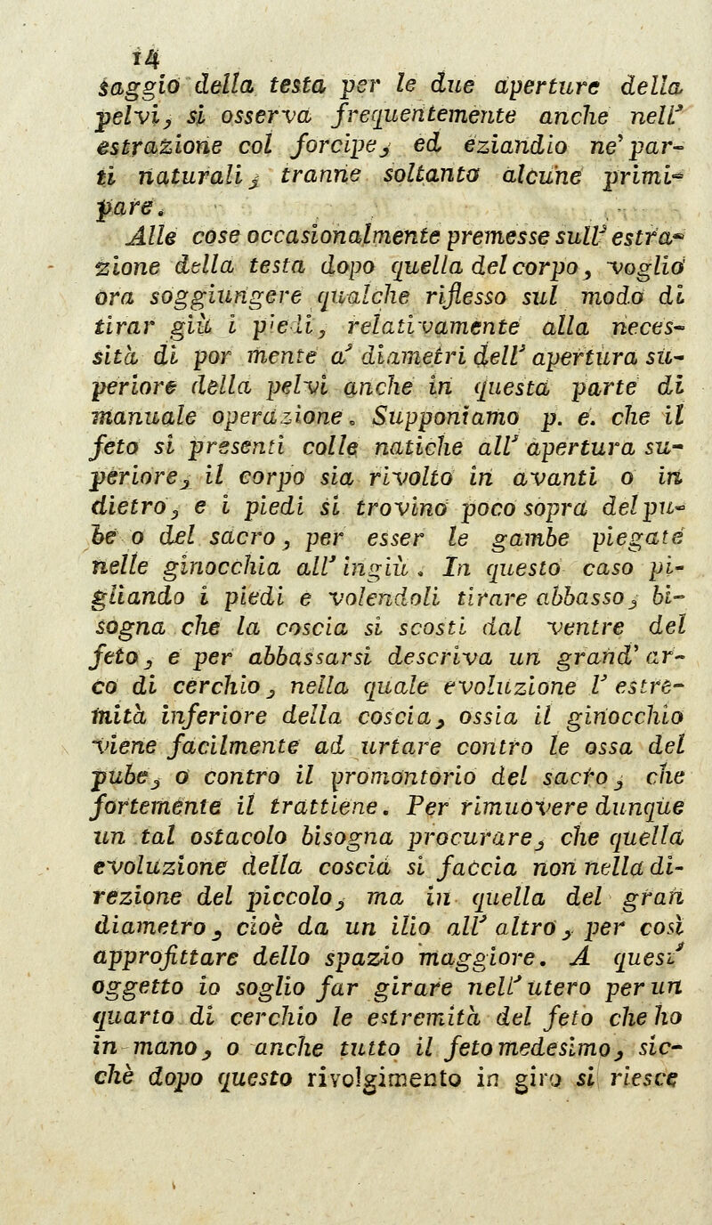 àaggio della testa ;per le due aperture della pelvi^ si osserva frequentemente anche neW estrazione col Jorci])e^ ed eziandio ne'par-^ ti naturali j^ tranne soltanto alcune ;primi^ pare. Alle cose occasionalmente premesse sull^ estta^ ^lone ddla testa dopo quella del corpo ^ voglia óra soggiungere ciualche riflesso sul modo di tirar giìù i p'>eììy relativamente alla neces^ sita di por mente a'' diametri deW apertura sii^ periore della pelvi anche in questa parte di manuale operazione. Supponiamo p. e. che il feto si presenti colle natiche air apertura su-' pèriorejil corpo sia rivolto in avanti o in dietro y e i piedi si trovino poco sopra delpu^ he 0 del sacro, per esser le gambe piegate nelle ginocchia all' ingiù , In questo caso pi' gliando i piedi e volendoli tirare abbasso^ bi- sogna die la coscia si scosti dal ventre del fetOj e per abbassarsi descriva un grandmar co di cerchio j nella quale evoluzione T estre- ftiita inferiore della coscia^ ossia il ginocchio viene facilmente ad urtare contro le ossa del pubej 0 contro il promontorio del sacto ^ che fortemente il trattiene, Fer rimuovere dunque un tal ostacolo bisogna procurare^ che quella evoluzione della coscia si faccia non nella di- rezione del piccolo^ ma in quella del grati diametro^ cioè da un ilio aW altra^ per così approfittare dello spazio maggiore, A quesi^ oggetto io soglio far girare nelf utero per un ijuarto di cerchio le estremità del feto che ho in manoj o anche tutto il fetomedeslmoj sic- chè dopo questo rivolgimento in giro si riesce