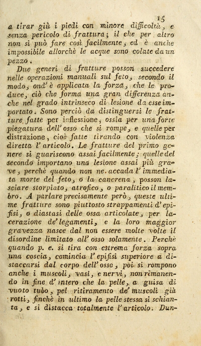 a tirar giù i piedi con minore diflcohà^ e senza pericolo di frattura ; il che per altro' non si può fare così facilmente ^ ed è anche impossibile allorché le acque sono colatedaun pezzo . Due generi di fratture posson succedere nelle operazioni manuali sul feto^ secondo il modo-, ond^ è applicata la forzdj che le pro^ duccj, ciò che forma una gran differenza an» che nel grado intrinseco di lesione! da esse im^ portato. Sono perciò dà distinguersi le fraU ture, fatte per inflessione, ossia per una forte piegatura deW osso che si rompe^ e quelle pet distrazione, cioè fatte tirando con violenza diretta V articolò. Le fratture del primo ge~ nere si guariscono assai facilmente ^ quelle del seconda importano una lesione assai più gra-^ 've ^ perchè quando non ne. accada V ìmmedia^ fa morte del feto^ o la cancrena ^ -posson la^ sciare storpiato^ atrofico^ o paralitico il mem-' òro, A parlare precisamente però ^ queste ulti- me fratture sono piuttosto strappamenti d^ epi- fisi j^ o diastasi delle ossa articolate^ per la- cerazione de^ legamenti^ e la loro maggior gravezza nasce dal non essere molte volte il disordine limitato alV osso solamente. Perchè quando p. e. si tira con estrema forza sopra una coscia^ comincia V epifisi superiore a di- staccarsi dal corpo dell'osso ^ pòi si rompono anche i muscolij vasiy e nervi^ non rimanen- do in fine d'intero che la pelle^ a guisa di vuoto tubo ^ pel ritiramento de'muscoli già rottij finché in ultimo la pelle stessa si schian- ta j e si distacca totalmente Varticolo. Bun^