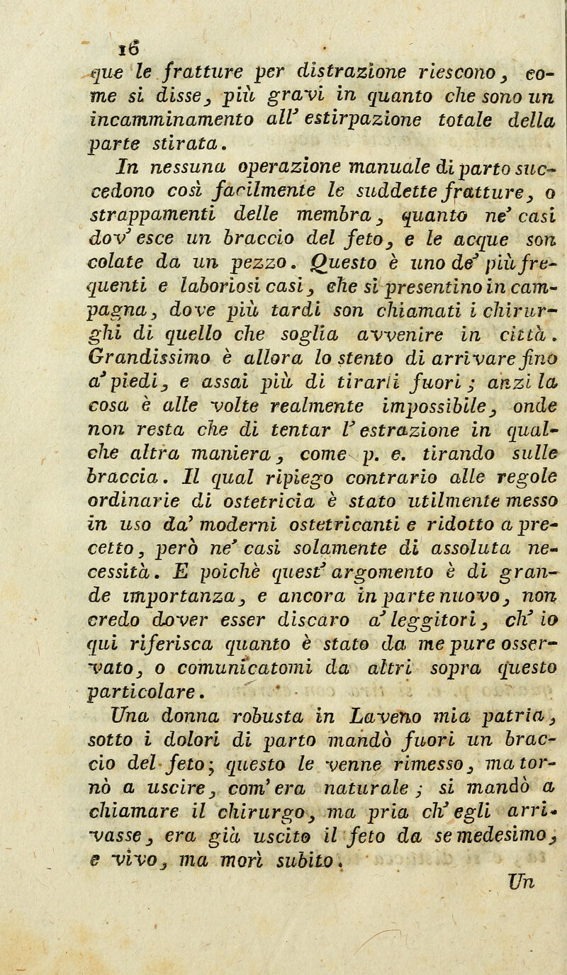 ib • .que le fratture per distrazione riescono^ eo- me si dissej più gravi in quanto che sono un incamminamento alV estirpazione totale della parte stirata. In nessuna operazione manuale di parto suc- cedono così facilmente le suddette fratture^ o strappamenti delle membra^ quanto ne'casi dov^ esce un braccio del fetOy e le acque son colate da un pezzo. Questo è uno de^ più fre- quenti e laboriosi casi j ehe si presentino in cam pugna^ dove più tardi son chiamati i chirur- ghi di quello che soglia avvenire in città, Grandissimo è allora lo stento di arrivare finù a^piediy e assai più di tirarli fuori; an^zlla cosa è alle volte realmente impossibile^ onde non resta che di tentar r estrazione in qual- che altra maniera y come p, e. tirando sulle braccia. Il qual ripiego contrario alle regole ordinarie di ostetricia è stato utilmente messo in uso da^ moderni ostetricanti e ridotto a pre^ cetto y però ne' casi solamente di assoluta ne- cessita, E poiché quest'argomento è di gran-^ de importanzay e ancora in parte nuovo^ non credo dover esser discaro a''leggitori ^ eh''io qui riferisca quanto è stato da me pure osser-^ vatOj o comunicatomi da altri sopra questo particolare, * Una donna robusta in Laveno mia patria j sotto i dolori di parto mandò fuori un brac^ ciò del feto j questo le venne rimesso ^ mator^ nò a uscirej compera naturale; si mandò a chiamare il chirurgo^ ma pria ch^ egli arri* vasscj, era già uscito il feto da se medesimo^ e vivoj ma morì subito* Vn