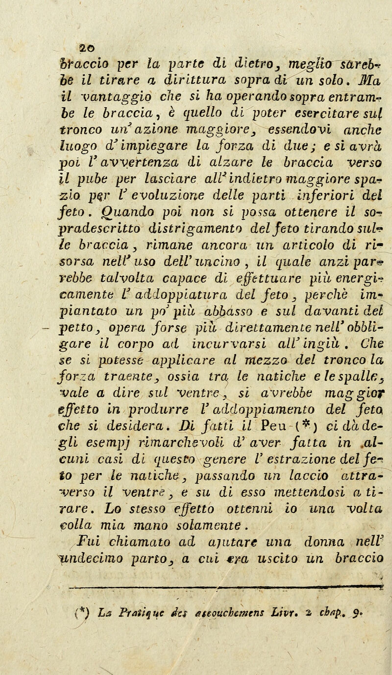 hf'acclo -per la yarte di dietroj megUxrJUreh-^ he il timre a dirittura sopra d^un solo, Ma il vantaggio che si ha operando sopra entrami he le braccia^ è quello di poter esercitare su[ tronco un azione maggiore^ ^essendovi anche luogo d'impiegare la forza di due; e si avrà poi l'avvertenza di alzare le braccia verso il pube per lasciare aWindietro maggiore spa?? zio p^r V evoluzione delle parti inferiori del feto. Quando poi non si possa ottenere il so^ pradescritto distrìgamento del feto tirando sul^ le braccia y rimane ancora un articolo di ri-^ sorsa neWuso delVuncino^ il quale anzipar^ rebbe talvolta capace di effettuare più energif camente V addopplatura del feto ^ perchè imt^ piantato un po'più abJ)àsso e sul davanti del pettoy opera forse più direttamente nell'obbli^ gare il corpo ad incurvarsi aW ingiù , Che se si potesse applicare al mezzo del tronco la forza traente j ossia tra le natiche e le spalle^ vale a dire sul ventre :, si avrebbe maggioT effetto in produrre V addoppiamento del feto che si desidera. Di fatti iZ Peu (^) cidade' gli esempi rimarchevoli d' aver fatta in ,aU cuni casi di questo genere U estrazione del fer to per le natiche ^ passando un laccio attrae verso il ventre^ e su di esso mettendosi a ti- rare, Lo stesso effetto ottenni io una volta folla mia mano solamente. Fui chiamato ad ajutare una donna neW ^ndecimo parto^ a cui ^r-a uscito un braccio (*) La Frat'tque ics ageouchcmens Livr» 2 ch^p.» $»