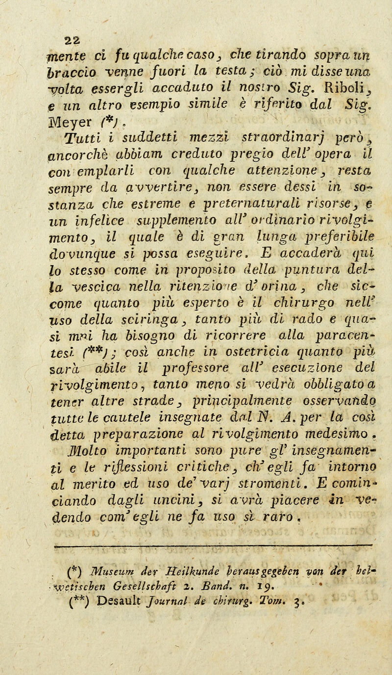 mente ci fu qualche: caso_^ che tirando sopra un hracclo venne fuori la testa; ciò. mi dissenna yqlta essergli accaduto il nostro Sig, Riboli^ e un altro esempio simile è rifmto dal Sig, Meyer /^*;, Tutti i suddetti mezzi straordlnarj però ^ fincorchè abbiam creduto pregio dell' opera il con emplarli con qualche attenzione ^ resta sempre da avvertire^ non essere dessi in so- stanza che estreme e preternaturali risorse^ p un infelice supplemento all' ordinario rivolgi-- mento y il quale è di gran lunga preferibile dovunque si imssa eseguire. E accader et qui lo stesso come in proposito della puntura del- la vescica nella ritenzione d'orina, che sic* come quanto più esperto è il chirurgo neW pso della sciringa ^ tanto più di rado e qua- si mm ha bisogno di ricorrere alla paracen- tesi f^^J ; così anche in ostetricia quanto più sarà àbile il professore all' esecuzione del rivolgimentoj tanto meno si vedrà obbligatoci tener altre strade ^ principalmente osservandq tutte le cautele insegnate dal N. A, per la così detta preparazione al rivolgimento medesimo ^ Molto importanti sono pure gV insegnamene ti e le riflessioni critiche^ ch^egli fa intorriQ (il merito ed uso de'varj stromenti. E comiri^ ciando dagli uncini ^ si avrà piacere in ve-? dendo com'egli ne fa uso sì raro» (*) Museufn der Heilkunde herausgegehcn von der hsh we^tischen Gesellschaft 2. Band, n, 19. (**) D^s^ÙÌt Journnl de chimrg» Tom» 3.