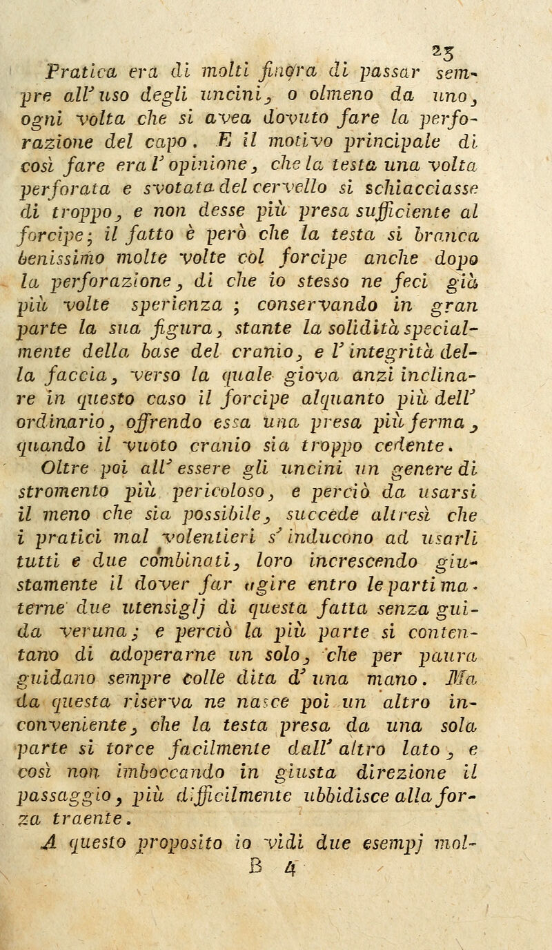 25 Pratica era di molti finqfra di imssar sem-^ -pre air uso degli uncini^ o almeno da uno ^ ogni volta die si avea dovuto fare la perfo- razione del capo. E il motivo ijrincipale di così fare eraVo-pinione^ chela testa una volta -perforata e svotata del cervello si schiacciasse di troppoj e non desse più presa sufficiente al forcipe • il fatto è però che la testa si branca benissimo molte volte vói forcipe anche dopo la perforazioney di che io stesso ne feci già più volte sperienza ; conservando in gran parte la sua figura, stante la solidità special- mente della base del cranio^ e V integrità del- la faccia y verso la quale giova anzi inclina- re in questo caso il forcipe alquanto più delV ordinarioy offrendo essa una presa più Jerma j quando il vuoto cranio sia troppo cedente. Oltre poi alV essere gli uncini un genere di stromento più pericoloso, e perciò da usarsi il meno che sia possibile^ succede aliresì che i pratici mal volentieri s^ inducono ad usarli tutti e due combinati^ loro increscendo giU'* stamente il dover far agire entro le parti ma ^ terne due utensiglj di questa fatta senza gui- da veruna; e perciò la più parte si conten- tana di adoperarne un solo^ che per paura guidano sempre Colle dita d una mano. Ma da questa riserva ne nasce poi un altro in- conveniente ^ che la testa presa da una sola parte si torce facilmente dalV altro lato ^ e così non imboccando in giusta direzione il passaggioy più d'.fficllmente ubbidisce alla for^- za traente, A questo proposito io vidi due esempj mot-