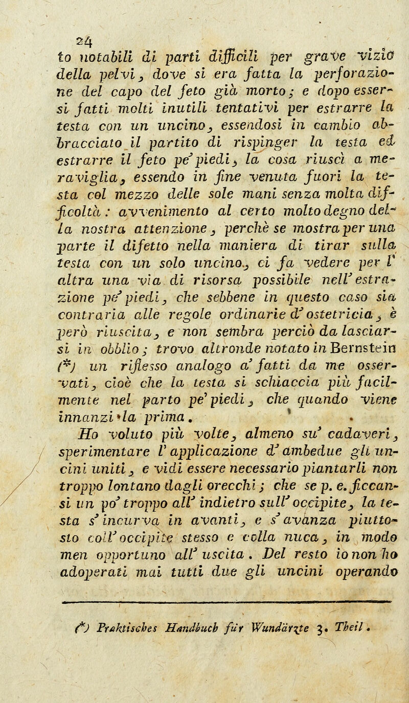 io notabili di parti difficili per grave vizio della pelvi y dove si era fatta la i^erforazio- ne del capo del feto già morto; e dopo esser-^ si fatti molti inutili tentativi per estrarre la testa con un uncino^^ esseiidosi in cambio ab- bracciato il partito di rispinger la testa ed estrarre il feto pe'piedi^ la cosa riuscì a me- raviglia ^ essendo in fine -venuta fuori la te- sta col mezzo delle sole mani senza molta dif- ficolta : avvenimento al certo molto degno del-' la nostra attenzione ^ perchè se mostraperuna ^arte il difetto nella manim^a di tirar sulla testa con un solo uncino.^ ci fa vedere per V altra una vìa di risorsa possibile nelV estra* zione pe''piediy che sebbene In questo caso sia contraria alle regole ordinarie d'ostetricia j è però riuscita j e non sembra perciò da lasciar- si in ohblio; trovo altronde notato in^Qxmtk^ìn (^) un riflesso analogo a fatti da me osser^ 'vatij cioè che la testa si schiaccia più facil- mente nel parto pe^ piedi j che quando viene innanzi * la prima, Ho voluto più voltey almeno su' cadaveri ^ sperimentare V applicazione d^ ambedue gli un- cini uniti ^ e vidi essere necessario piantarli non troppo lontano dagli orecchi; che se p, cficcan si un po' troppo alV indietro sulVoccìpite^ la tei- sta s^ incurva in avanti^ e s^ avanza piutto^ sto coli'occipite stesso e colla nuca ^ in modo men opportuno alf uscita , Del resto io non ho adoperati mai tutti due gli uncini operando {^) Fr^ktÌ5€hes Handbuch fur Wunddf'^te 3. Theil