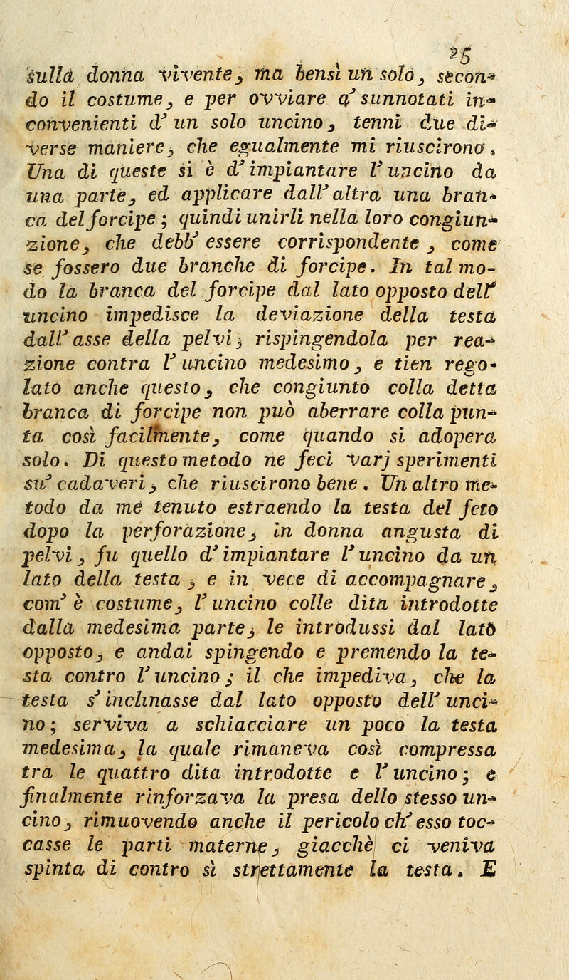 ^5 àuìld donna vivente^ ma hensiunsolój stcow* do il costumey e per ovviare a'' sunnotati in-* convenienti df un solo uncinò ^ tenni due dl^ verse manierej che cf^ualmente mi riuscirono, Una di queste sì è d'impiantare Vuncino da una partej ed applicare daW altra una hran* ca del forcipe ; quindi unirli nella loro congiun^ zione^ che dehì/ essere corrispondente ^ come se fossero due branche di forcipe. In tal mo- do la branca del forcipe dal lato opposto delt lincino impedisce la deviazione della testa dalf asse della pelvi ^ rispingendola per rea^ zione contra V uncino medesimo ^ e tien rego^ lato anche questo^ che congiunto colla detta branca di forcipe non può aberrare colla pun^ ta cosi facilfnentej come quando si adopera solo. Di questo metodo ne feci varj sperimenti su' cadaveriy che riuscirono bène , ITn altro me^ todo da me tenuto estraendo la testa del feto dopo la perforazionej In donna angusta di pelvi j fu quello d'impiantare l^ uncino da un lato della testa > e in vece di accompagnare j com^ è costumej V uncino colle dita introdotte dalla medesima partej le introdussi dal lato oppostoj e andai spingendo e premendo la te^ sta contro Vuncino; il che impedivaj die la testa / inclinasse dal lato opposto delV unci^ no ; serviva a schiacciare un poco la testa medesima_^ la quale rimaneva così compressa tra le quattro dita introdotte e f uncino-^ e finalmente rinforzava la presa dello stesso un-* cinOj rimuovendo anche il pericolo ch^ esso toc^ casse le parti maternp j giacche ci veniva spinta di contro sì strìettamente la testa » E \